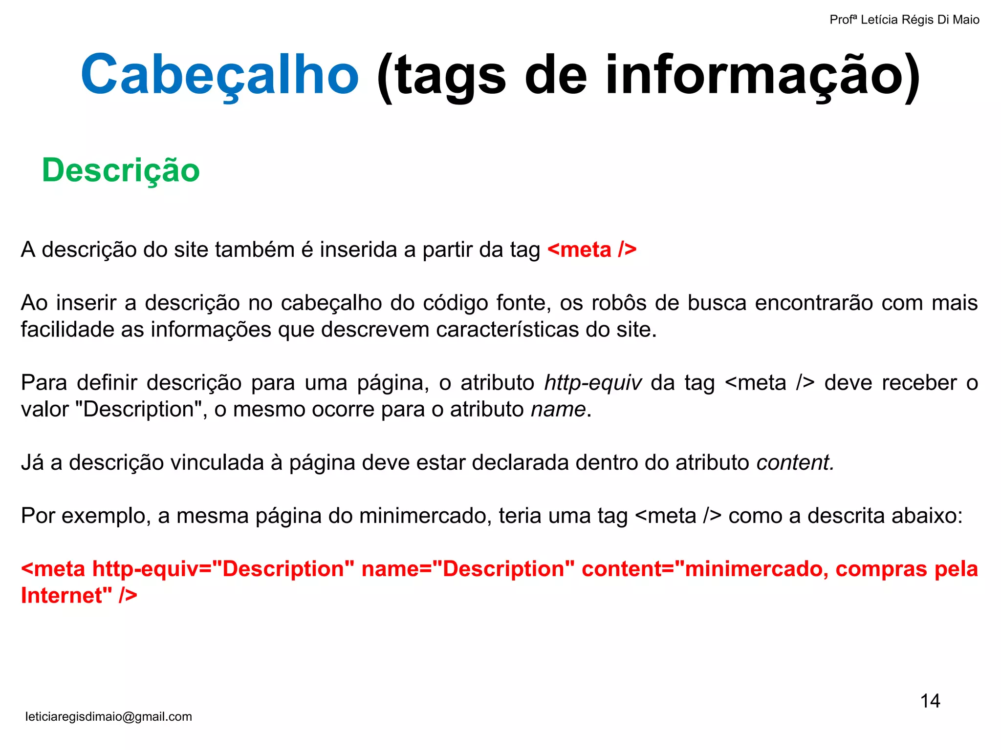 A descrição do site também é inserida a partir da tag  <meta /> Ao inserir a descrição no cabeçalho do código fonte, os robôs de busca encontrarão com mais facilidade as informações que descrevem características do site. Para definir descrição para uma página, o atributo  http-equiv  da tag <meta /> deve receber o valor "Description", o mesmo ocorre para o atributo  name . Já a descrição vinculada à página deve estar declarada dentro do atributo  content. Por exemplo, a mesma página do minimercado, teria uma tag <meta /> como a descrita abaixo: <meta http-equiv="Description" name="Description" content="minimercado, compras pela Internet" /> Descrição Cabeçalho  ( tags de informação ) Profª Letícia Régis Di Maio  [email_address] 