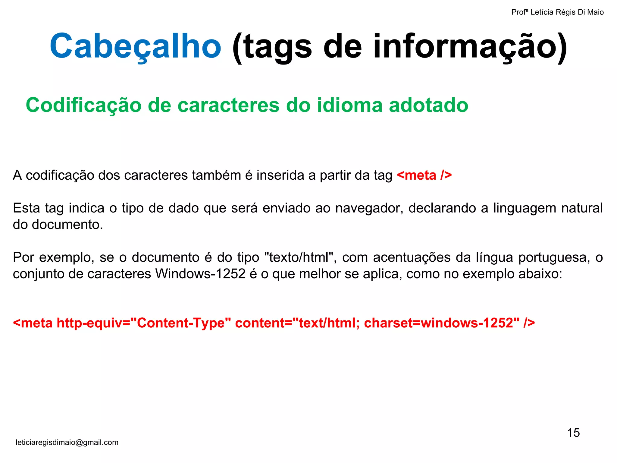 A codificação dos caracteres também é inserida a partir da tag  <meta /> Esta tag indica o tipo de dado que será enviado ao navegador, declarando a linguagem natural do documento.  Por exemplo, se o documento é do tipo "texto/html", com acentuações da língua portuguesa, o conjunto de caracteres Windows-1252 é o que melhor se aplica, como no exemplo abaixo: <meta http-equiv="Content-Type" content="text/html; charset=windows-1252" /> Codificação de caracteres do idioma adotado Cabeçalho  ( tags de informação ) Profª Letícia Régis Di Maio  [email_address] 