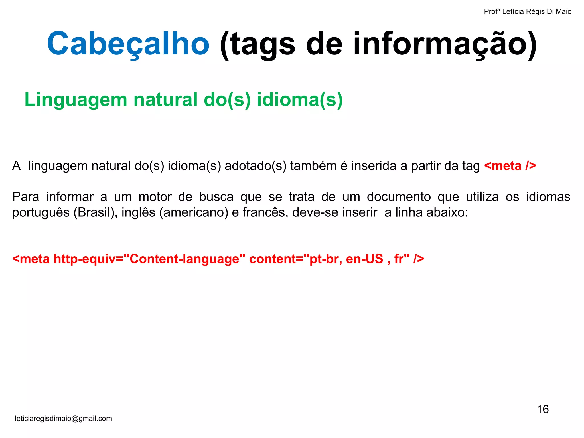 A  linguagem natural do(s) idioma(s) adotado(s) também é inserida a partir da tag  <meta /> Para informar a um motor de busca que se trata de um documento que utiliza os idiomas português (Brasil), inglês (americano) e francês, deve-se inserir  a linha abaixo: <meta http-equiv="Content-language"   content="pt-br, en-US , fr" /> Linguagem natural do(s) idioma(s) Cabeçalho  ( tags de informação ) Profª Letícia Régis Di Maio  [email_address] 