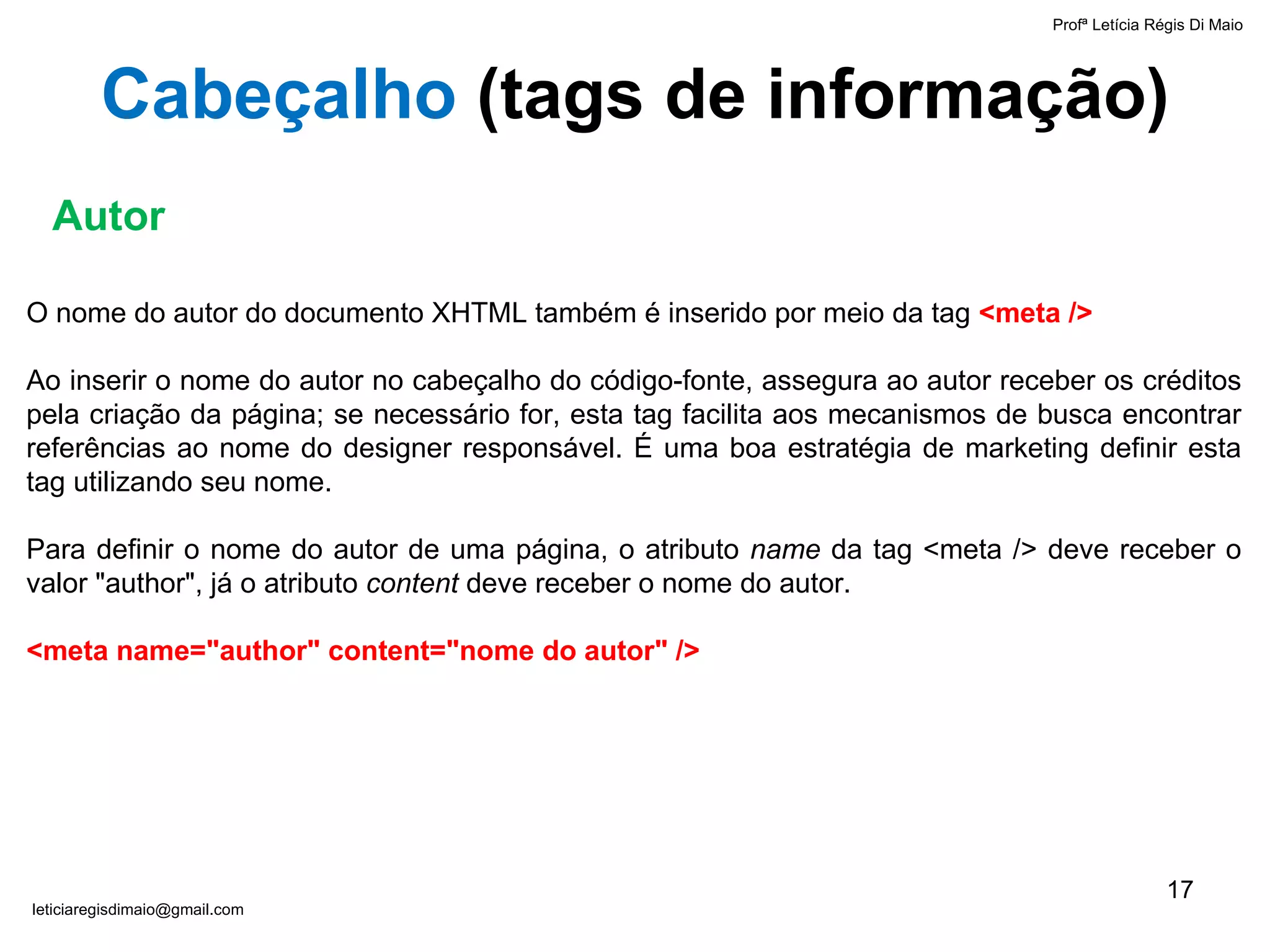 O nome do autor do documento XHTML também é inserido por meio da tag  <meta /> Ao inserir o nome do autor no cabeçalho do código-fonte, assegura ao autor receber os créditos pela criação da página; se necessário for, esta tag facilita aos mecanismos de busca encontrar referências ao nome do designer responsável. É uma boa estratégia de marketing definir esta tag utilizando seu nome. Para definir o nome do autor de uma página, o atributo  name  da tag <meta /> deve receber o valor "author", já o atributo  content  deve receber o nome do autor. <meta name="author" content="nome do autor" /> Autor Cabeçalho  ( tags de informação ) Profª Letícia Régis Di Maio  [email_address] 