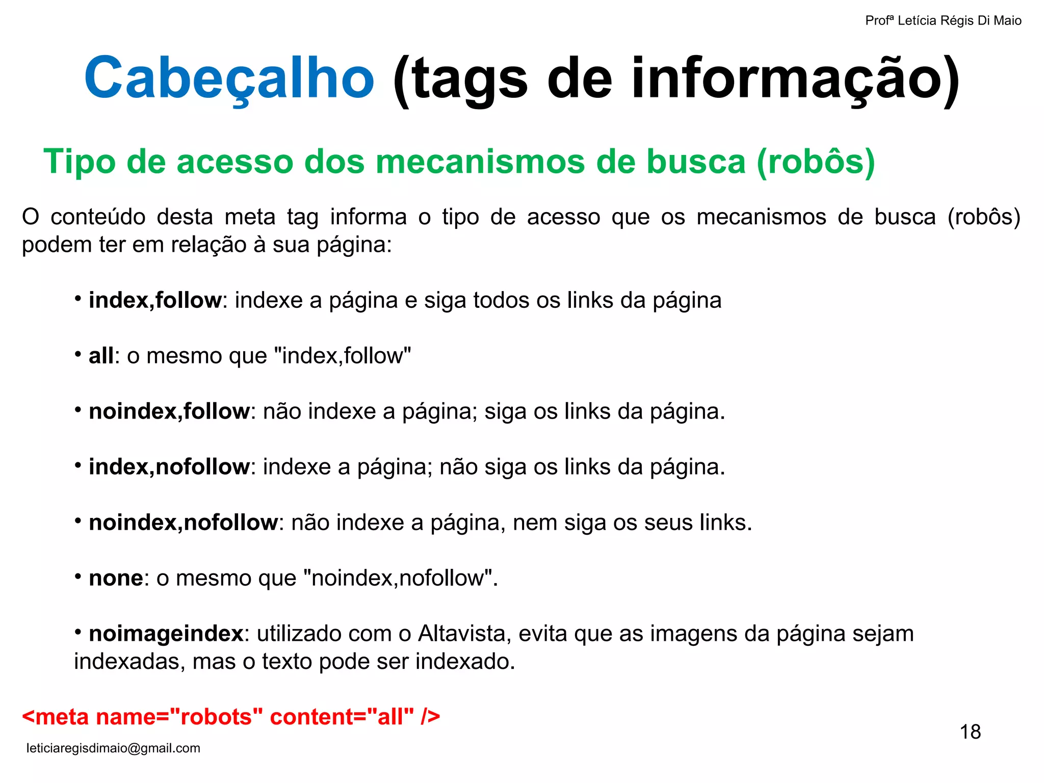 O conteúdo desta meta tag informa o tipo de acesso que os mecanismos de busca (robôs) podem ter em relação à sua página:   index,follow : indexe a página e siga todos os links da página all : o mesmo que "index,follow" noindex,follow : não indexe a página; siga os links da página. index,nofollow : indexe a página; não siga os links da página. noindex,nofollow : não indexe a página, nem siga os seus links.  none : o mesmo que "noindex,nofollow". noimageindex : utilizado com o Altavista, evita que as imagens da página sejam indexadas, mas o texto pode ser indexado.   <meta name="robots" content="all" /> Tipo de acesso dos mecanismos de busca (robôs) Cabeçalho  ( tags de informação ) Profª Letícia Régis Di Maio  [email_address] 