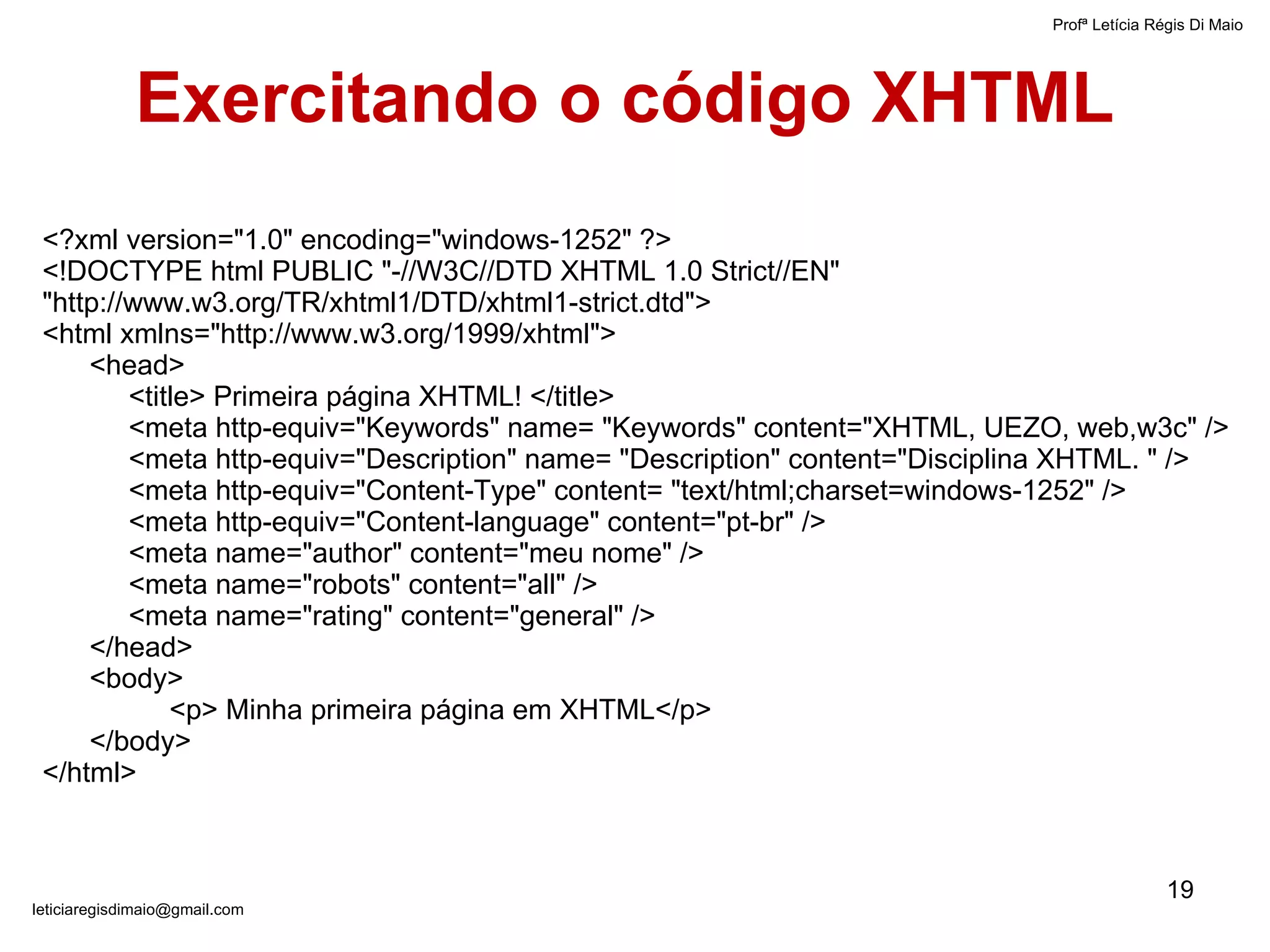 <?xml version="1.0" encoding="windows-1252" ?> <!DOCTYPE html PUBLIC "-//W3C//DTD XHTML 1.0 Strict//EN"    "http://www.w3.org/TR/xhtml1/DTD/xhtml1-strict.dtd"> <html xmlns="http://www.w3.org/1999/xhtml"> <head> <title> Primeira página XHTML! </title> <meta http-equiv="Keywords" name= "Keywords" content="XHTML, UEZO, web,w3c" /> <meta http-equiv="Description" name= "Description" content="Disciplina XHTML. " /> <meta http-equiv="Content-Type" content= "text/html;charset=windows-1252" />  <meta http-equiv="Content-language" content="pt-br" /> <meta name="author" content="meu nome" /> <meta name="robots" content="all" /> <meta name="rating" content="general" /> </head> <body> <p> Minha primeira página em XHTML</p> </body> </html> Exercitando o código XHTML Profª Letícia Régis Di Maio  [email_address] 