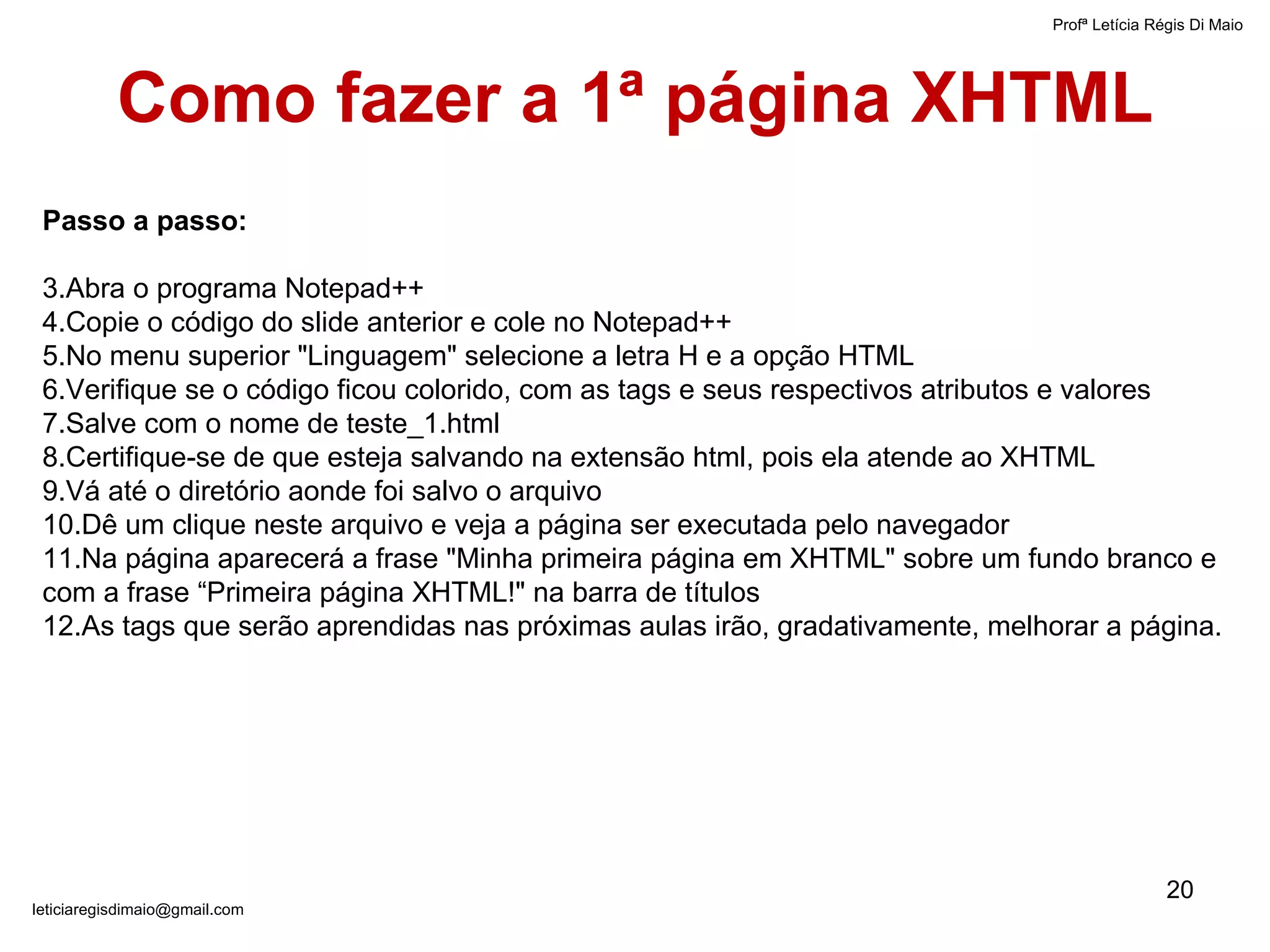 Como fazer a 1ª página XHTML Passo a passo: Abra o programa Notepad++ Copie o código do slide anterior e cole no Notepad++ No menu superior "Linguagem" selecione a letra H e a opção HTML Verifique se o código ficou colorido, com as tags e seus respectivos atributos e valores Salve com o nome de teste_1.html Certifique-se de que esteja salvando na extensão html, pois ela atende ao XHTML Vá até o diretório aonde foi salvo o arquivo Dê um clique neste arquivo e veja a página ser executada pelo navegador Na página aparecerá a frase "Minha primeira página em XHTML" sobre um fundo branco e com a frase “Primeira página XHTML!" na barra de títulos As tags que serão aprendidas nas próximas aulas irão, gradativamente, melhorar a página. Profª Letícia Régis Di Maio  [email_address] 