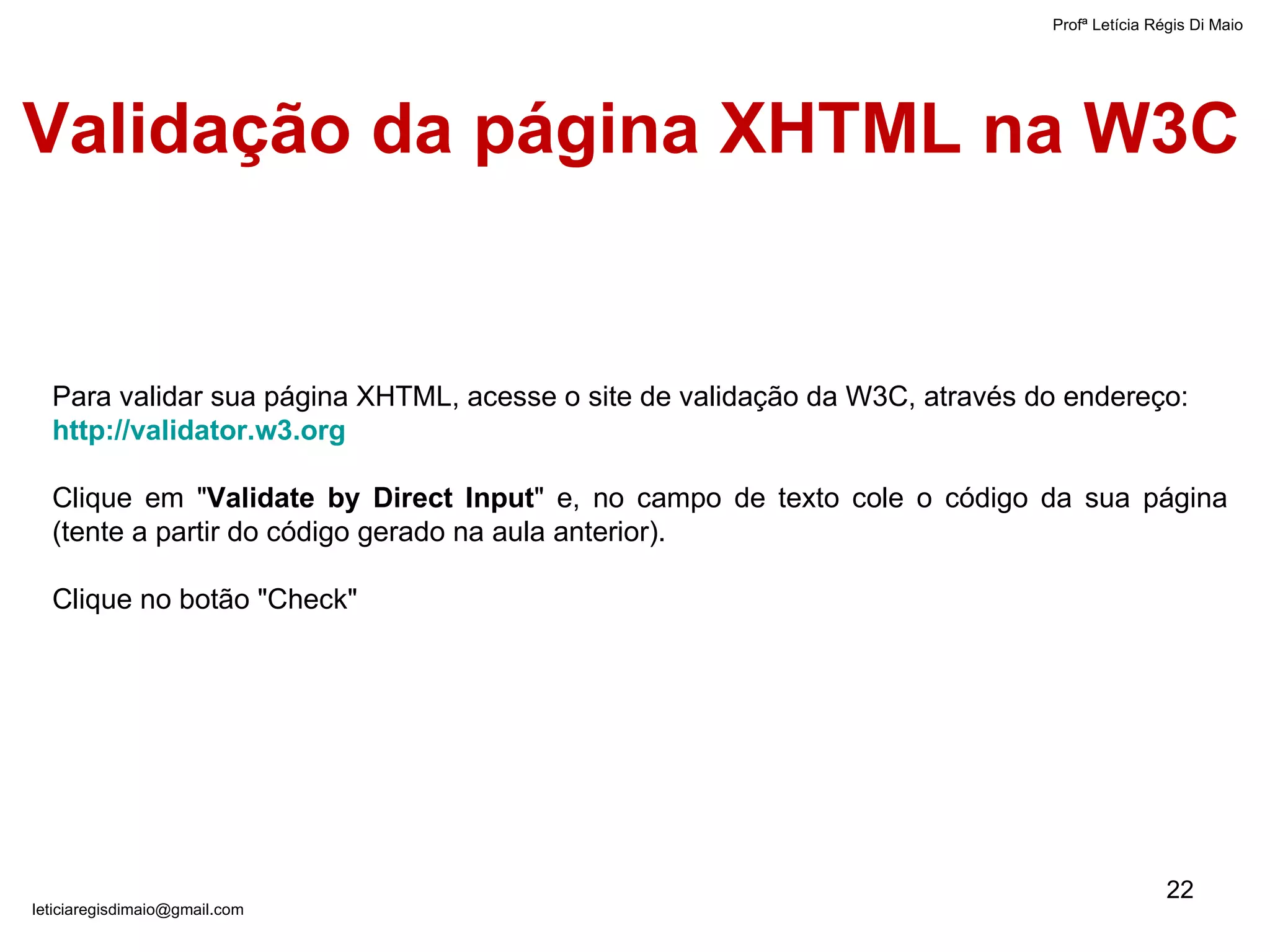 Validação da página XHTML na W3C   Profª Letícia Régis Di Maio  [email_address] Para validar sua página XHTML, acesse o site de validação da W3C, através do endereço:  http://validator.w3.org   Clique em " Validate by Direct Input " e, no campo de texto cole o código da sua página (tente a partir do código gerado na aula anterior).  Clique no botão "Check" 