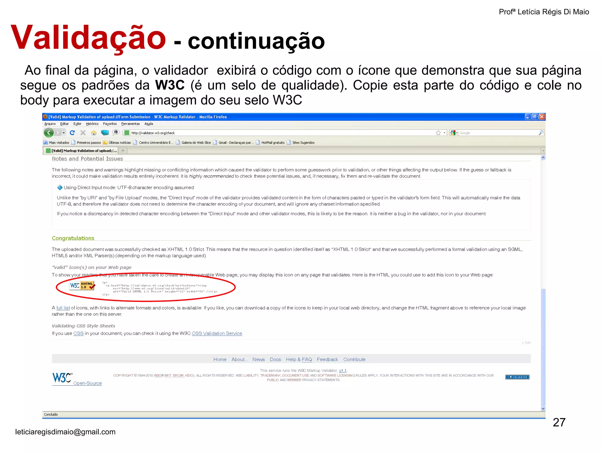 Ao final da página, o validador  exibirá o código com o ícone que demonstra que sua página segue os padrões da  W3C  (é um selo de qualidade). Copie esta parte do código e cole no body para executar a imagem do seu selo W3C  Profª Letícia Régis Di Maio  [email_address] Validação  - continuação 