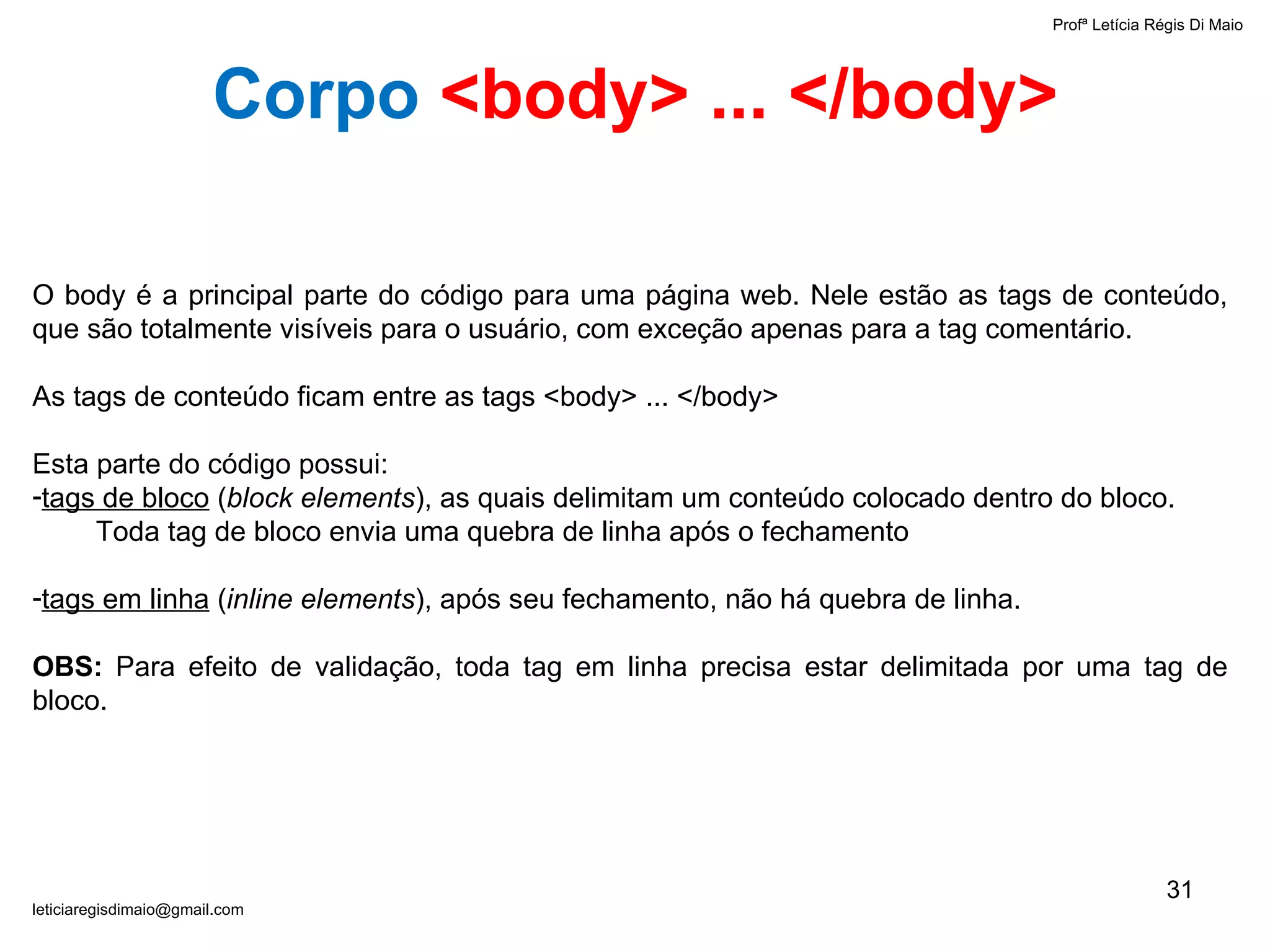 Profª Letícia Régis Di Maio  [email_address] O body é a principal parte do código para uma página web. Nele estão as tags de conteúdo, que são totalmente visíveis para o usuário, com exceção apenas para a tag comentário. As tags de conteúdo ficam entre as tags <body> ... </body> Esta parte do código possui: tags de bloco  ( block elements ), as quais delimitam um conteúdo colocado dentro do bloco. Toda tag de bloco envia uma quebra de linha após o fechamento tags em linha  ( inline elements ), após seu fechamento, não há quebra de linha. OBS:  Para efeito de validação, toda tag em linha precisa estar delimitada por uma tag de bloco. Corpo   <body> ... </body> 