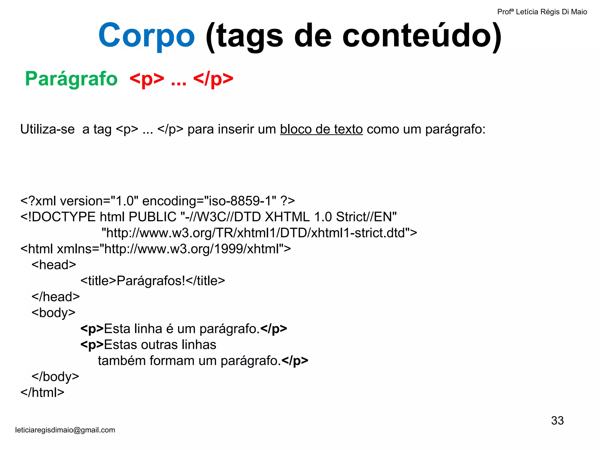 Profª Letícia Régis Di Maio  [email_address] Corpo  ( tags de conteúdo) Parágrafo  <p> ... </p> Utiliza-se  a tag <p> ... </p> para inserir um  bloco de texto  como um parágrafo: <?xml version="1.0" encoding="iso-8859-1" ?> <!DOCTYPE html PUBLIC "-//W3C//DTD XHTML 1.0 Strict//EN"    "http://www.w3.org/TR/xhtml1/DTD/xhtml1-strict.dtd"> <html xmlns="http://www.w3.org/1999/xhtml">   <head> <title>Parágrafos!</title>   </head>   <body> <p> Esta linha é um parágrafo. </p> <p> Estas outras linhas    também formam um parágrafo. </p>   </body> </html> 