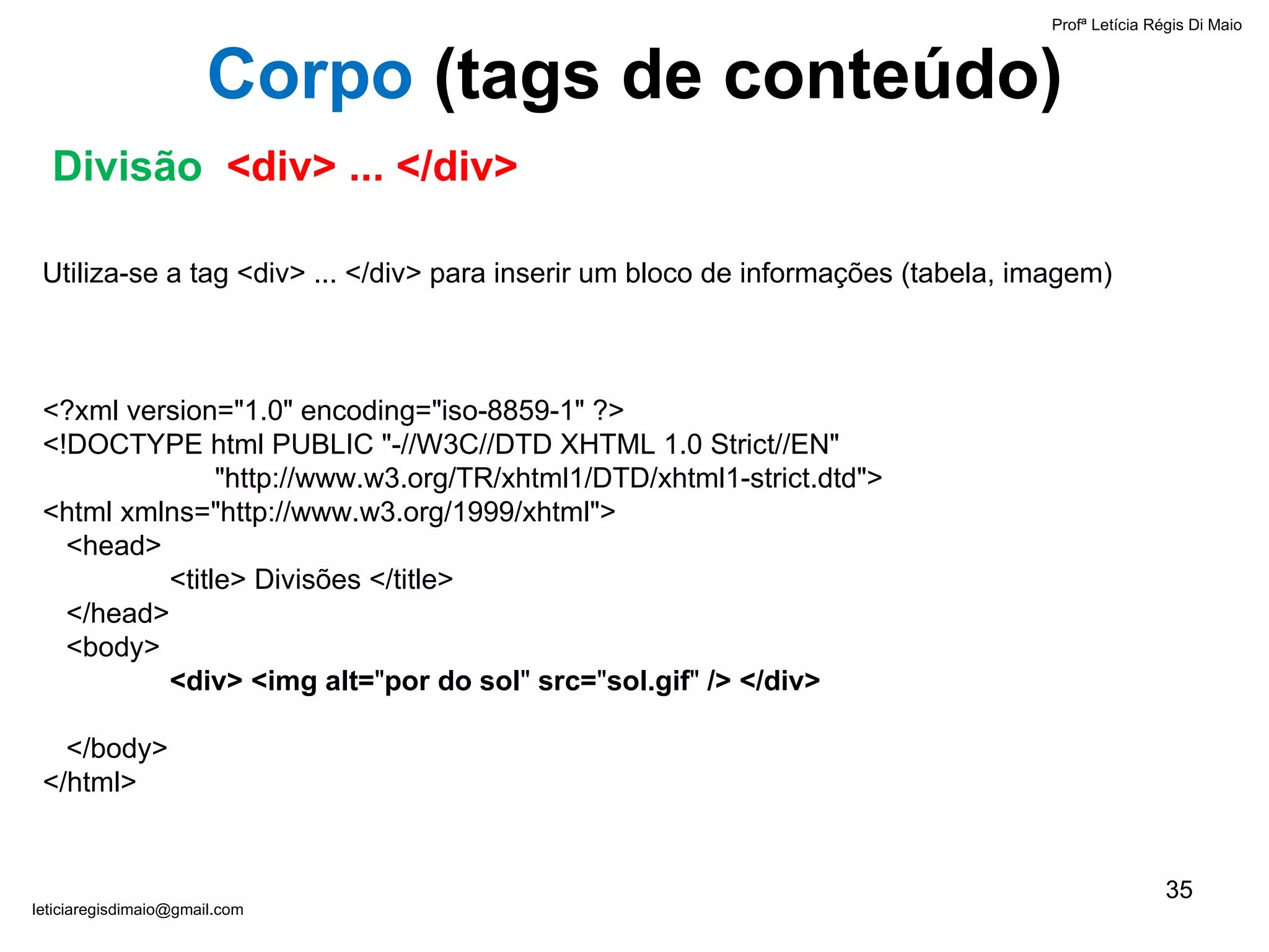 Profª Letícia Régis Di Maio  [email_address] Corpo  ( tags de conteúdo) Divisão  <div> ... </div> Utiliza-se a tag <div> ... </div> para inserir um bloco de informações (tabela, imagem) <?xml version="1.0" encoding="iso-8859-1" ?> <!DOCTYPE html PUBLIC "-//W3C//DTD XHTML 1.0 Strict//EN"    "http://www.w3.org/TR/xhtml1/DTD/xhtml1-strict.dtd"> <html xmlns="http://www.w3.org/1999/xhtml">   <head> <title> Divisões </title>   </head>   <body> <div> <img alt= " por do sol "  src= " sol.gif "  /> </div>   </body> </html> 