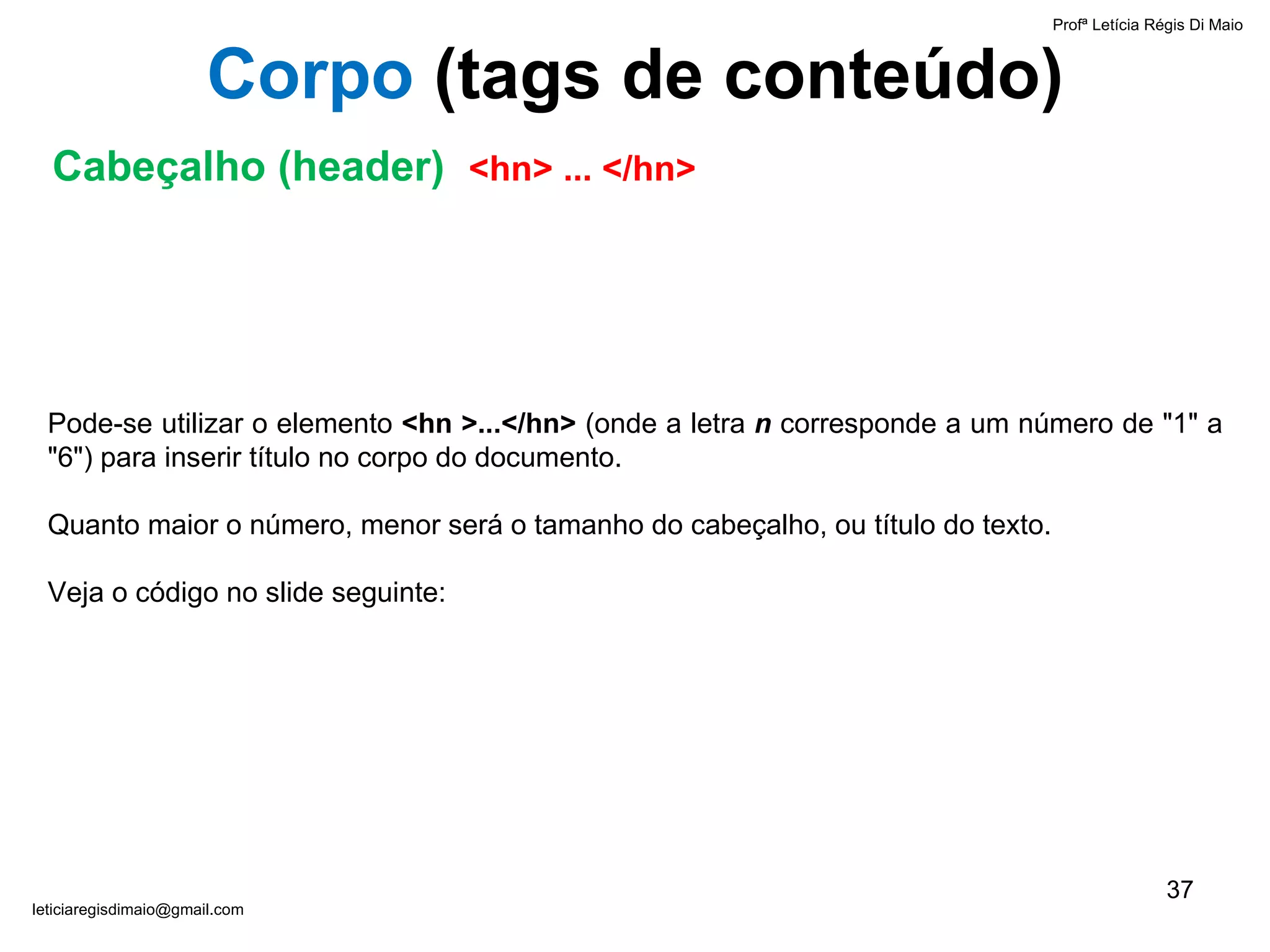 Pode-se utilizar o elemento  <hn >...</hn>  (onde a letra  n  corresponde a um número de "1" a "6") para inserir título no corpo do documento.  Quanto maior o número, menor será o tamanho do cabeçalho, ou título do texto.  Veja o código no slide seguinte: Profª Letícia Régis Di Maio  [email_address] Corpo  ( tags de conteúdo) Cabeçalho (header)  <hn> ... </hn> 