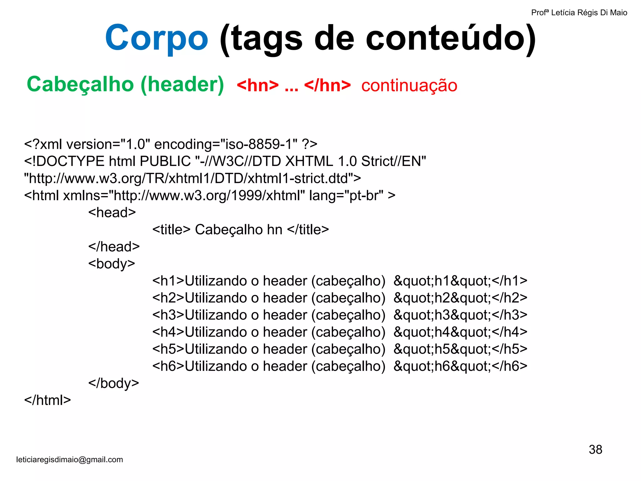 Profª Letícia Régis Di Maio  [email_address] Corpo  ( tags de conteúdo) Cabeçalho (header)  <hn> ... </hn>  continuação <?xml version="1.0" encoding="iso-8859-1" ?> <!DOCTYPE html PUBLIC "-//W3C//DTD XHTML 1.0 Strict//EN" "http://www.w3.org/TR/xhtml1/DTD/xhtml1-strict.dtd"> <html xmlns="http://www.w3.org/1999/xhtml" lang="pt-br" > <head> <title> Cabeçalho hn </title> </head> <body> <h1>Utilizando o header (cabeçalho)  "h1"</h1> <h2>Utilizando o header (cabeçalho)  "h2"</h2> <h3>Utilizando o header (cabeçalho)  "h3"</h3> <h4>Utilizando o header (cabeçalho)  "h4"</h4> <h5>Utilizando o header (cabeçalho)  "h5"</h5> <h6>Utilizando o header (cabeçalho)  "h6"</h6> </body> </html> 