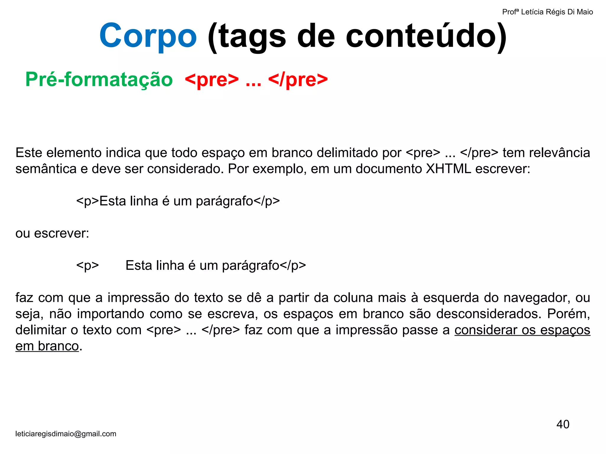 Este elemento indica que todo espaço em branco delimitado por <pre> ... </pre> tem relevância semântica e deve ser considerado. Por exemplo, em um documento XHTML escrever: <p>Esta linha é um parágrafo</p> ou escrever: <p>  Esta linha é um parágrafo</p> faz com que a impressão do texto se dê a partir da coluna mais à esquerda do navegador, ou seja, não importando como se escreva, os espaços em branco são desconsiderados. Porém, delimitar o texto com <pre> ... </pre> faz com que a impressão passe a  considerar os espaços em branco . Profª Letícia Régis Di Maio  [email_address] Corpo  ( tags de conteúdo) Pré-formatação  <pre> ... </pre> 