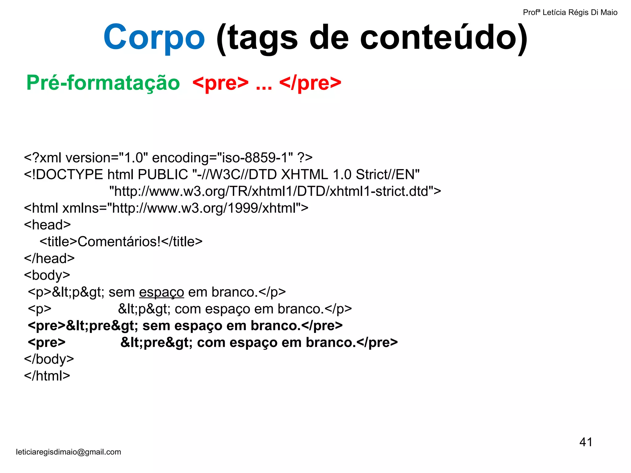 Profª Letícia Régis Di Maio  [email_address] Corpo  ( tags de conteúdo) <?xml version="1.0" encoding="iso-8859-1" ?> <!DOCTYPE html PUBLIC "-//W3C//DTD XHTML 1.0 Strict//EN"    "http://www.w3.org/TR/xhtml1/DTD/xhtml1-strict.dtd"> <html xmlns="http://www.w3.org/1999/xhtml"> <head>   <title>Comentários!</title> </head> <body>   <p><p> sem  espaço  em branco.</p>  <p>  <p> com espaço em branco.</p>   <pre><pre> sem espaço em branco.</pre>  <pre>  <pre> com espaço em branco.</pre> </body> </html> Pré-formatação  <pre> ... </pre> 