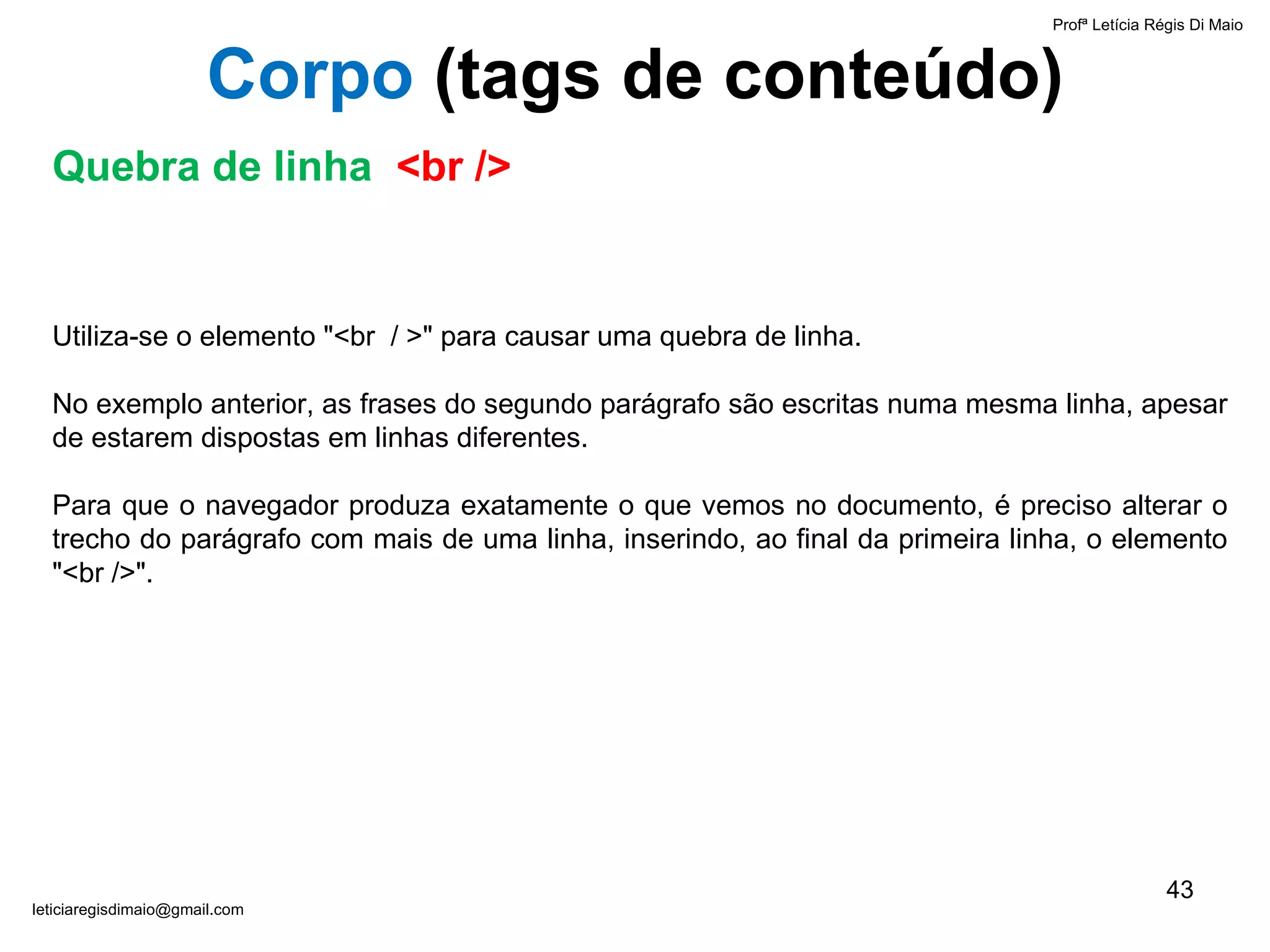 Profª Letícia Régis Di Maio  [email_address] Corpo  ( tags de conteúdo) Quebra de linha  <br /> Utiliza-se o elemento "<br  / >" para causar uma quebra de linha.  No exemplo anterior, as frases do segundo parágrafo são escritas numa mesma linha, apesar de estarem dispostas em linhas diferentes.  Para que o navegador produza exatamente o que vemos no documento, é preciso alterar o trecho do parágrafo com mais de uma linha, inserindo, ao final da primeira linha, o elemento "<br />". 