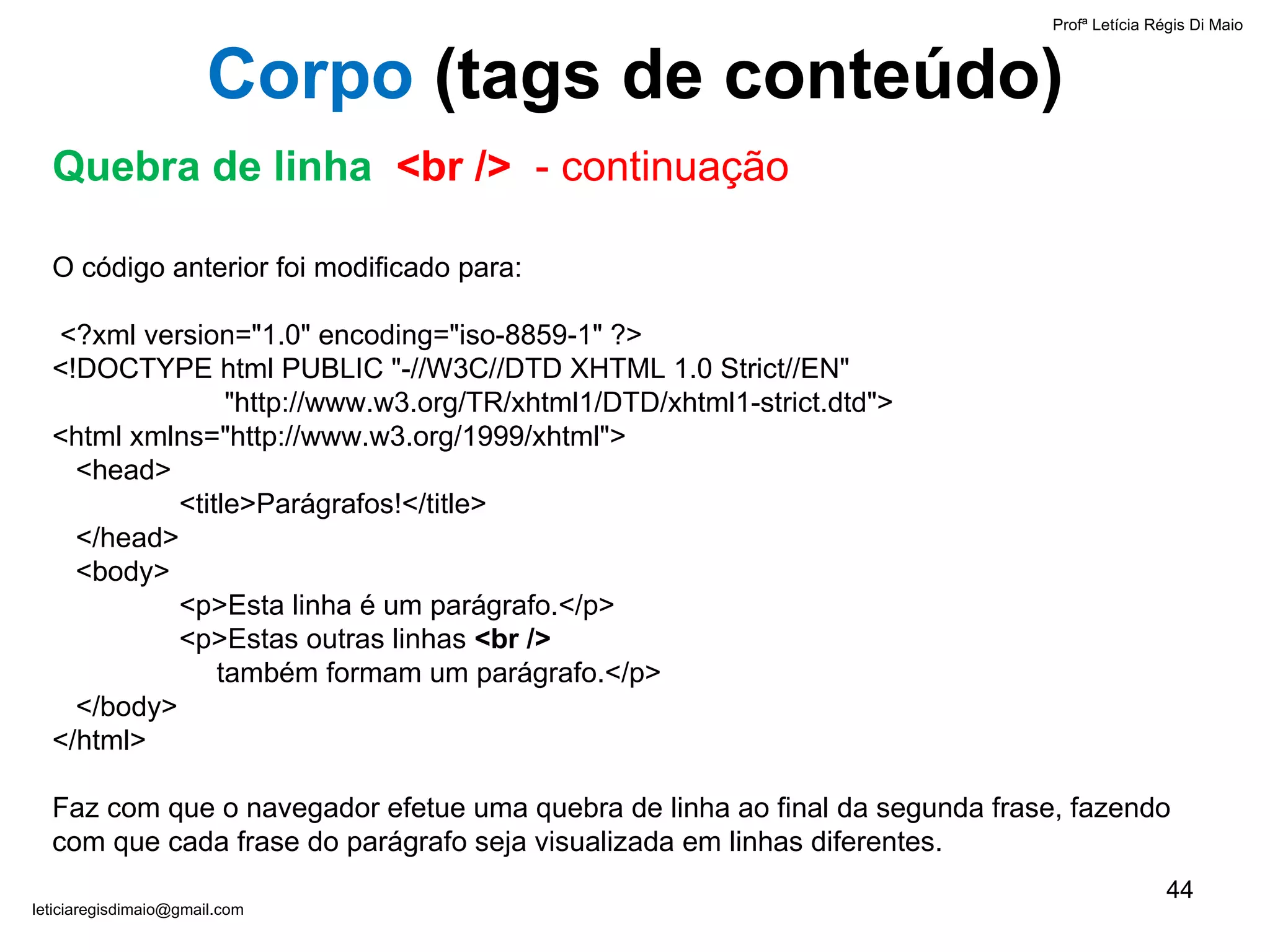 Profª Letícia Régis Di Maio  [email_address] Corpo  ( tags de conteúdo) Quebra de linha  <br />  - continuação O código anterior foi modificado para:   <?xml version="1.0" encoding="iso-8859-1" ?> <!DOCTYPE html PUBLIC "-//W3C//DTD XHTML 1.0 Strict//EN"    "http://www.w3.org/TR/xhtml1/DTD/xhtml1-strict.dtd"> <html xmlns="http://www.w3.org/1999/xhtml">   <head> <title>Parágrafos!</title>   </head>   <body> <p>Esta linha é um parágrafo.</p> <p>Estas outras linhas  <br />     também formam um parágrafo.</p>   </body> </html>   Faz com que o navegador efetue uma quebra de linha ao final da segunda frase, fazendo com que cada frase do parágrafo seja visualizada em linhas diferentes. 