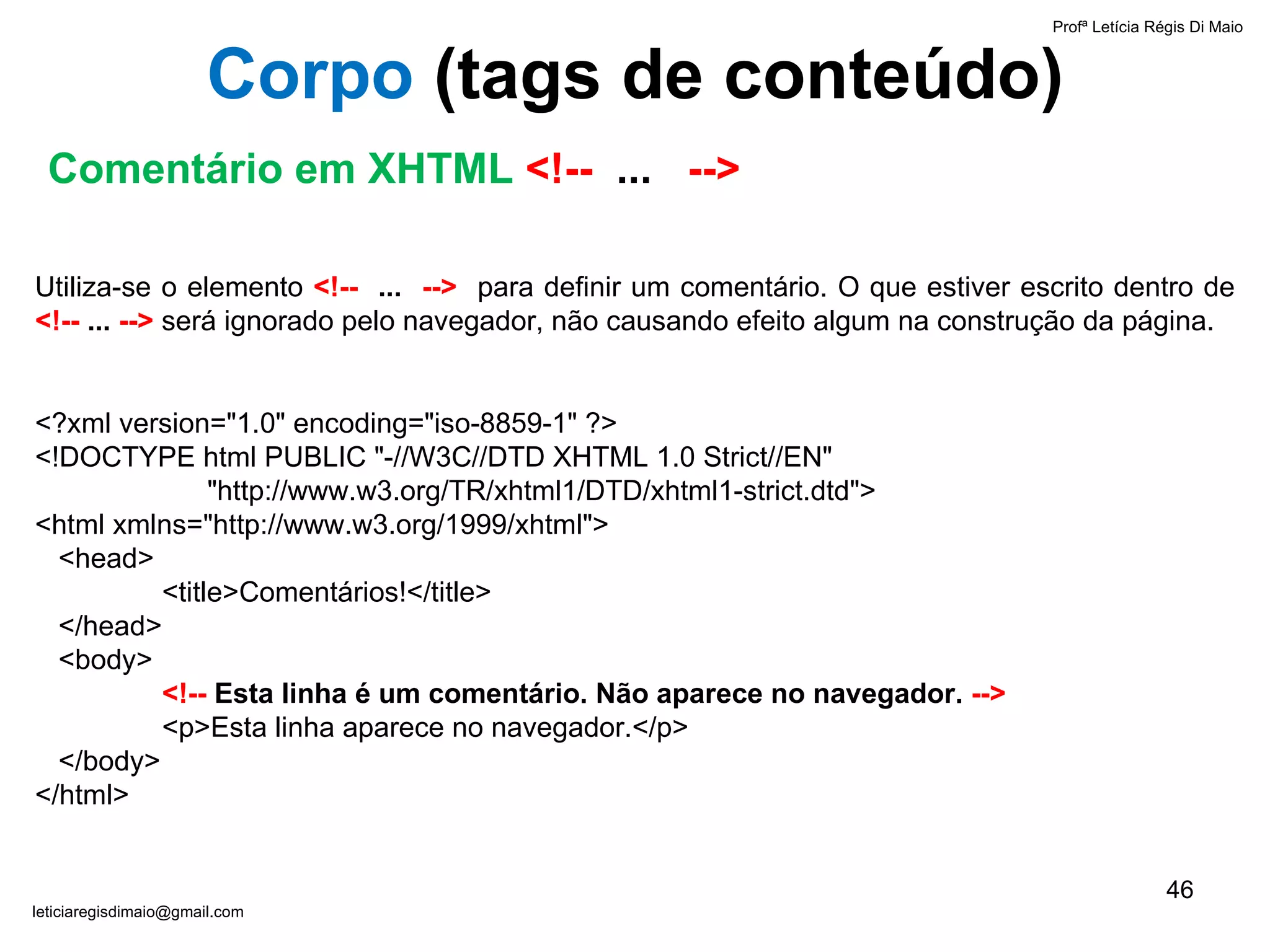 Comentário em XHTML   <!--  ...   --> Profª Letícia Régis Di Maio  [email_address] Corpo  ( tags de conteúdo) Utiliza-se o elemento  <!--  ...   -->   para definir um comentário. O que estiver escrito dentro de  <!--  ...  -->  será ignorado pelo navegador, não causando efeito algum na construção da página.  <?xml version="1.0" encoding="iso-8859-1" ?> <!DOCTYPE html PUBLIC "-//W3C//DTD XHTML 1.0 Strict//EN"    "http://www.w3.org/TR/xhtml1/DTD/xhtml1-strict.dtd"> <html xmlns="http://www.w3.org/1999/xhtml">   <head> <title>Comentários!</title>   </head>   <body>  <!--  Esta linha é um comentário. Não aparece no navegador.  --> <p>Esta linha aparece no navegador.</p>   </body> </html> 