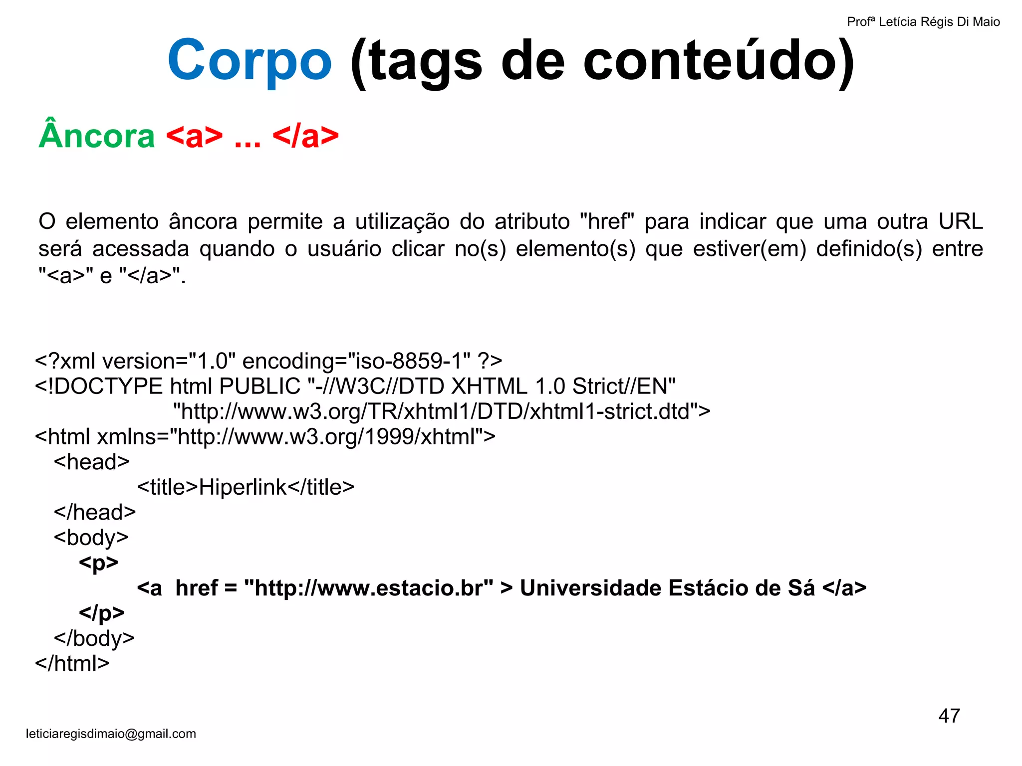 Âncora   <a> ... </a> O elemento âncora permite a utilização do atributo "href" para indicar que uma outra URL será acessada quando o usuário clicar no(s) elemento(s) que estiver(em) definido(s) entre "<a>" e "</a>".  <?xml version="1.0" encoding="iso-8859-1" ?> <!DOCTYPE html PUBLIC "-//W3C//DTD XHTML 1.0 Strict//EN"    "http://www.w3.org/TR/xhtml1/DTD/xhtml1-strict.dtd"> <html xmlns="http://www.w3.org/1999/xhtml">   <head> <title>Hiperlink</title>   </head>   <body>     <p>  <a  href = "http://www.estacio.br" > Universidade Estácio de Sá </a>    </p>   </body> </html> Profª Letícia Régis Di Maio  [email_address] Corpo  ( tags de conteúdo) 