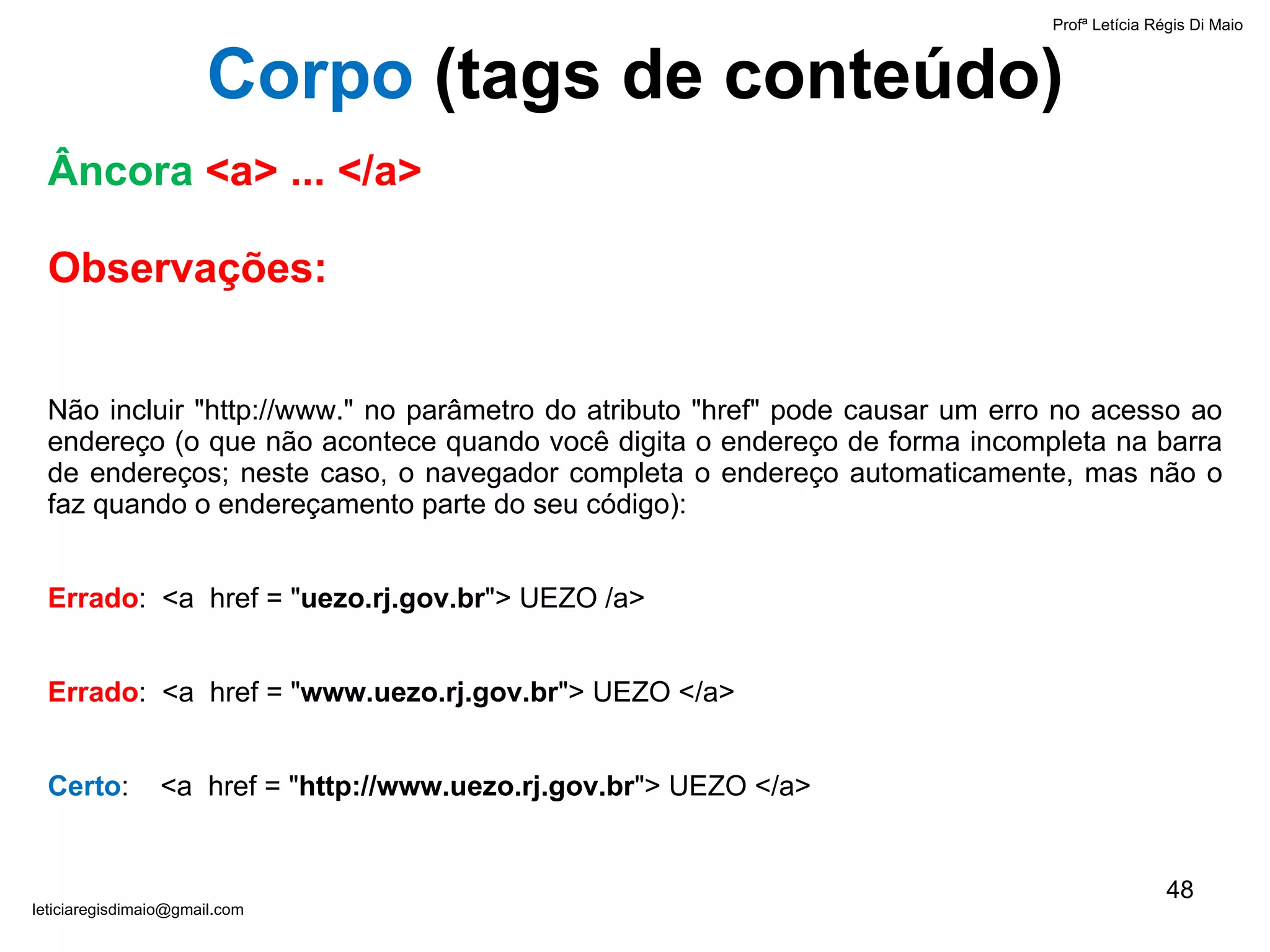 Observações: Não incluir "http://www." no parâmetro do atributo "href" pode causar um erro no acesso ao endereço (o que não acontece quando você digita o endereço de forma incompleta na barra de endereços; neste caso, o navegador completa o endereço automaticamente, mas não o faz quando o endereçamento parte do seu código): Errado :  <a  href = " uezo.rj.gov.br "> UEZO /a> Errado :  <a  href = " www.uezo.rj.gov.br "> UEZO </a>   Certo :  <a  href = " http://www.uezo.rj.gov.br "> UEZO </a>  Profª Letícia Régis Di Maio  [email_address] Âncora   <a> ... </a> Corpo  ( tags de conteúdo) 