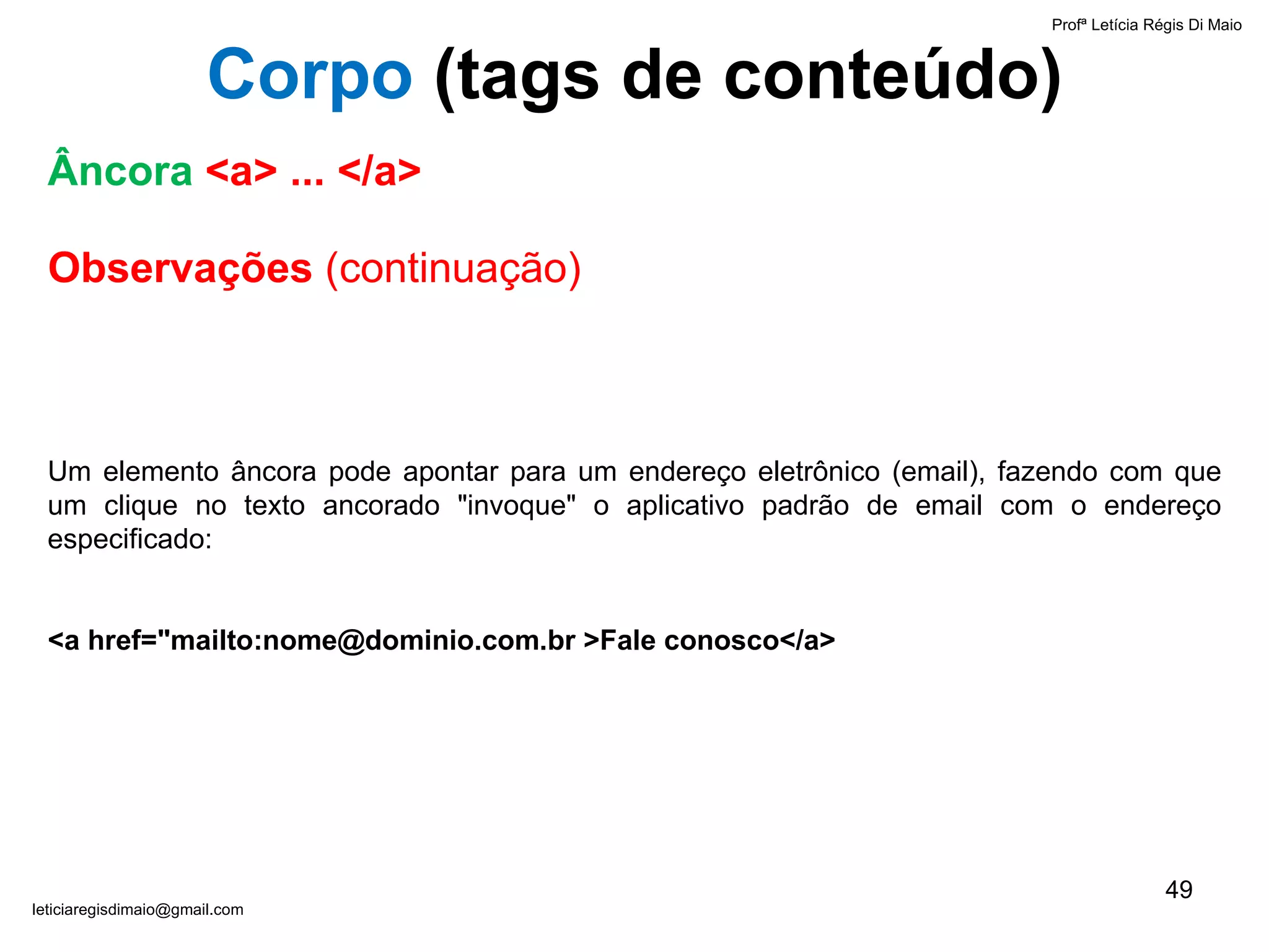 Observações  (continuação) Um elemento âncora pode apontar para um endereço eletrônico (email), fazendo com que um clique no texto ancorado "invoque" o aplicativo padrão de email com o endereço especificado:  <a href="mailto:nome@dominio.com.br >Fale conosco</a> Profª Letícia Régis Di Maio  [email_address] Âncora   <a> ... </a> Corpo  ( tags de conteúdo) 