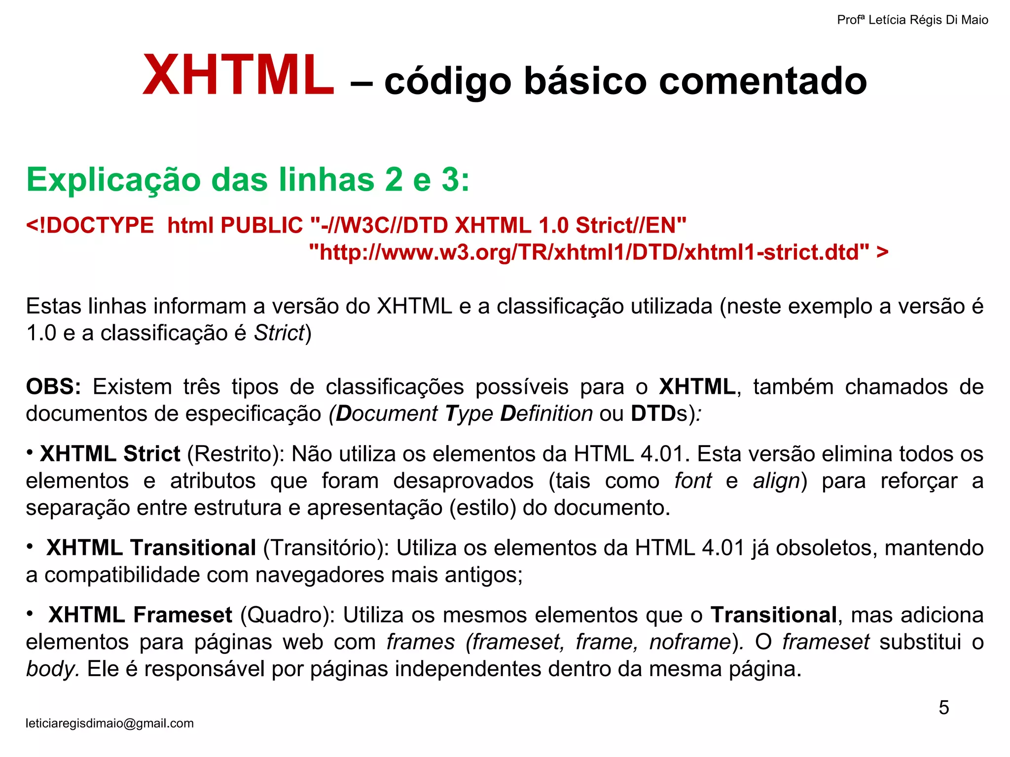 Profª Letícia Régis Di Maio  [email_address] XHTML  – código básico comentado <!DOCTYPE  html PUBLIC "-//W3C//DTD XHTML 1.0 Strict//EN" "http://www.w3.org/TR/xhtml1/DTD/xhtml1-strict.dtd" > Estas linhas informam a versão do XHTML e a classificação utilizada (neste exemplo a versão é 1.0 e a classificação é  Strict ) OBS:  Existem três tipos de classificações possíveis para o  XHTML , também chamados de documentos de especificação  ( D ocument  T ype  D efinition  ou  DTD s) :   XHTML Strict  (Restrito): Não utiliza os elementos da HTML 4.01. Esta versão elimina todos os elementos e atributos que foram desaprovados (tais como  font  e  align ) para reforçar a separação entre estrutura e apresentação (estilo) do documento. XHTML Transitional  (Transitório): Utiliza os elementos da HTML 4.01 já obsoletos, mantendo a compatibilidade com navegadores mais antigos; XHTML Frameset  (Quadro): Utiliza os mesmos elementos que o  Transitional , mas adiciona elementos para páginas web com  frames (frameset, frame, noframe ) .  O  frameset  substitui o  body.  Ele é responsável por páginas independentes dentro da mesma página. Explicação das linhas 2 e 3: 