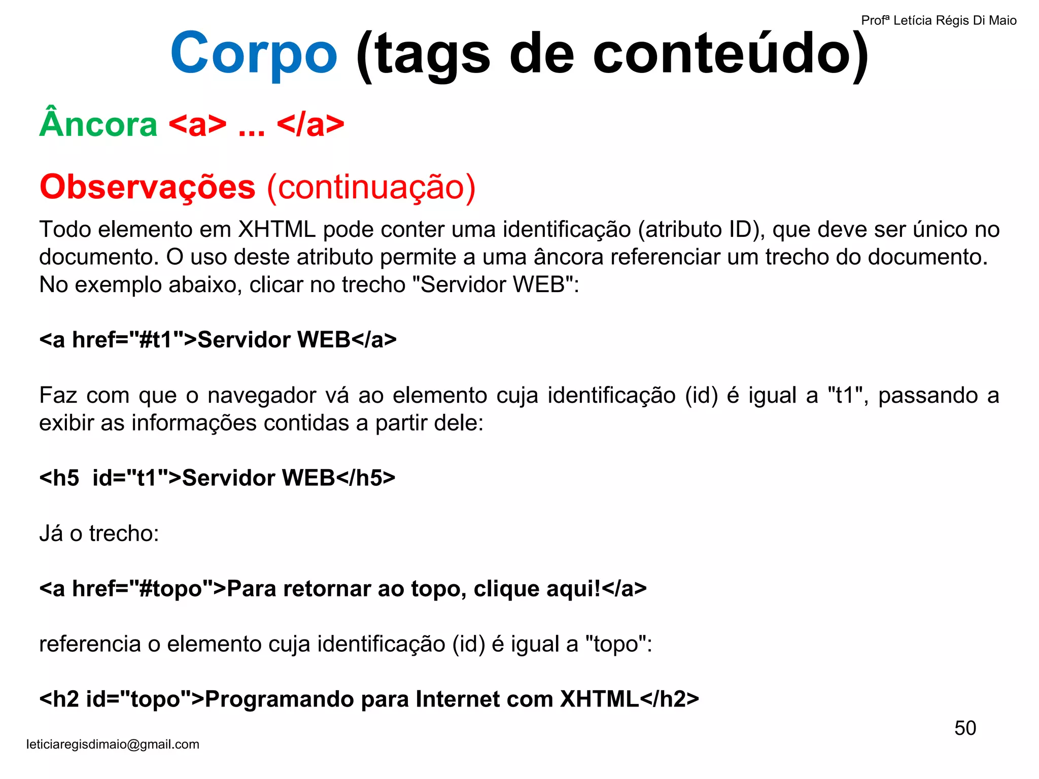Observações  (continuação) Todo elemento em XHTML pode conter uma identificação (atributo ID), que deve ser único no documento. O uso deste atributo permite a uma âncora referenciar um trecho do documento.  No exemplo abaixo, clicar no trecho "Servidor WEB": <a href="#t1">Servidor WEB</a> Faz com que o navegador vá ao elemento cuja identificação (id) é igual a "t1", passando a exibir as informações contidas a partir dele: <h5  id="t1">Servidor WEB</h5> Já o trecho: <a href="#topo">Para retornar ao topo, clique aqui!</a> referencia o elemento cuja identificação (id) é igual a "topo": <h2 id="topo">Programando para Internet com XHTML</h2> Profª Letícia Régis Di Maio  [email_address] Âncora   <a> ... </a> Corpo  ( tags de conteúdo) 
