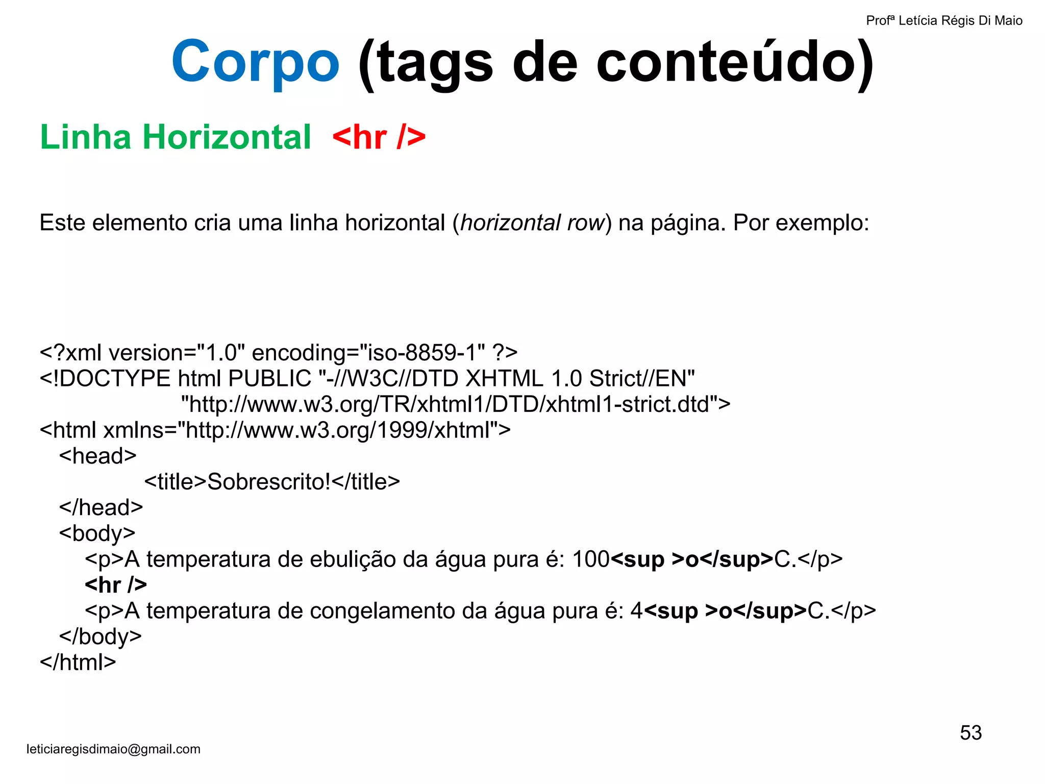 Este elemento cria uma linha horizontal ( horizontal row ) na página. Por exemplo:  <?xml version="1.0" encoding="iso-8859-1" ?> <!DOCTYPE html PUBLIC "-//W3C//DTD XHTML 1.0 Strict//EN"    "http://www.w3.org/TR/xhtml1/DTD/xhtml1-strict.dtd"> <html xmlns="http://www.w3.org/1999/xhtml">   <head> <title>Sobrescrito!</title>   </head>   <body>    <p>A temperatura de ebulição da água pura é: 100 <sup >o</sup> C.</p>   <hr />   <p>A temperatura de congelamento da água pura é: 4 <sup >o</sup> C.</p>   </body> </html> Profª Letícia Régis Di Maio  [email_address] Corpo  ( tags de conteúdo) Linha Horizontal  <hr /> 
