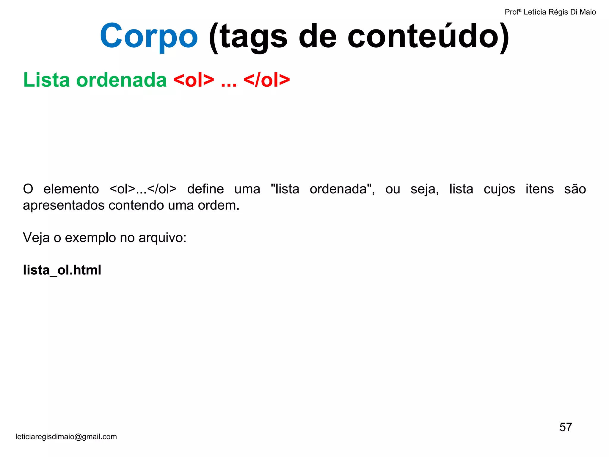 O elemento <ol>...</ol> define uma "lista ordenada", ou seja, lista cujos itens são apresentados contendo uma ordem.  Veja o exemplo no arquivo:  lista_ol.html Profª Letícia Régis Di Maio  [email_address] Corpo  ( tags de conteúdo) Lista ordenada  <ol> ... </ol> 