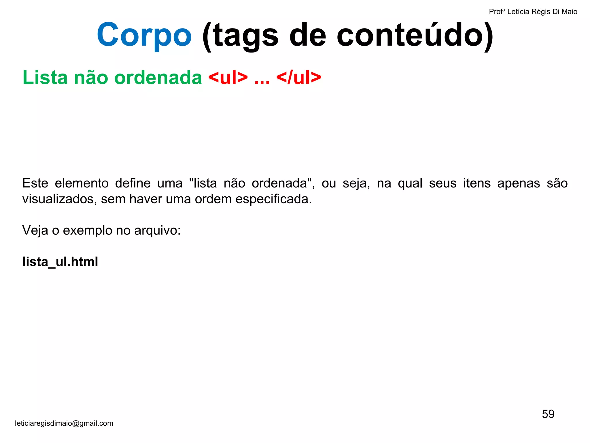 Este elemento define uma "lista não ordenada", ou seja, na qual seus itens apenas são visualizados, sem haver uma ordem especificada.  Veja o exemplo no arquivo:  lista_ul.html  Profª Letícia Régis Di Maio  [email_address] Corpo  ( tags de conteúdo) Lista não ordenada  <ul> ... </ul> 