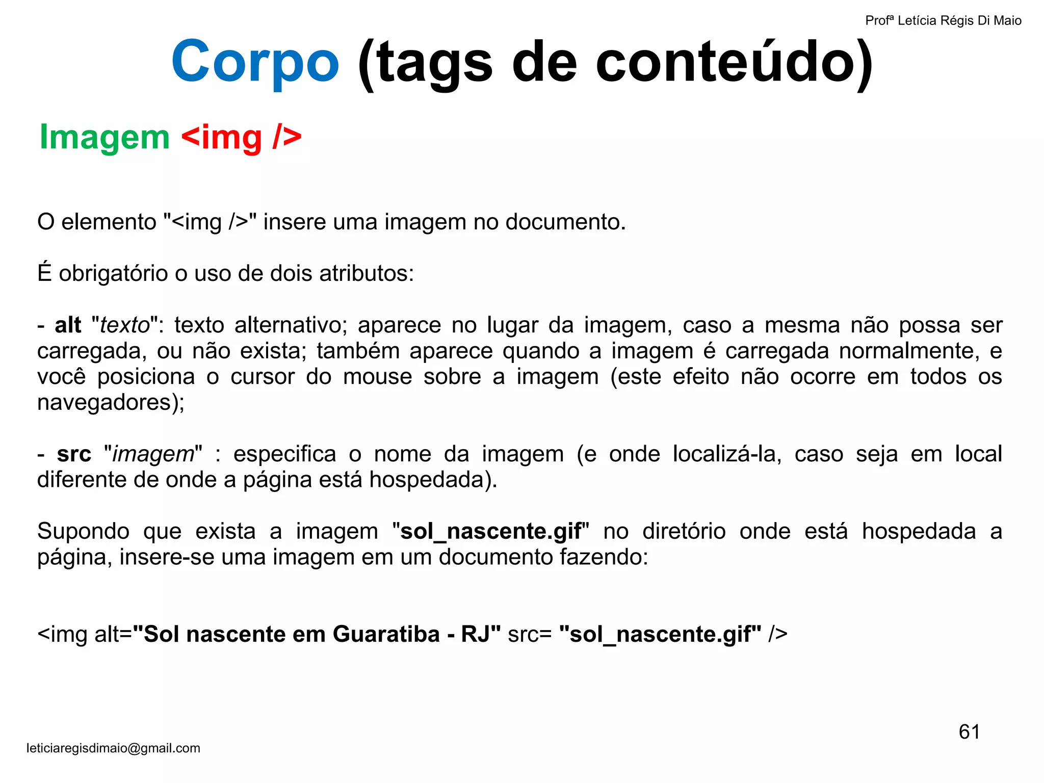 O elemento "<img />" insere uma imagem no documento. É obrigatório   o uso de dois atributos: -  alt  " texto ": texto alternativo; aparece no lugar da imagem, caso a mesma não possa ser carregada, ou não exista; também aparece quando a imagem é carregada normalmente, e você posiciona o cursor do mouse sobre a imagem (este efeito não ocorre em todos os navegadores); -  src  " imagem " : especifica o nome da imagem (e onde localizá-la, caso seja em local diferente de onde a página está hospedada). Supondo que exista a imagem " sol_nascente.gif " no diretório onde está hospedada a página, insere-se uma imagem em um documento fazendo:   <img alt= "Sol nascente em Guaratiba - RJ"  src=  "sol_nascente.gif"  />  Profª Letícia Régis Di Maio  [email_address] Corpo  ( tags de conteúdo) Imagem  <img /> 