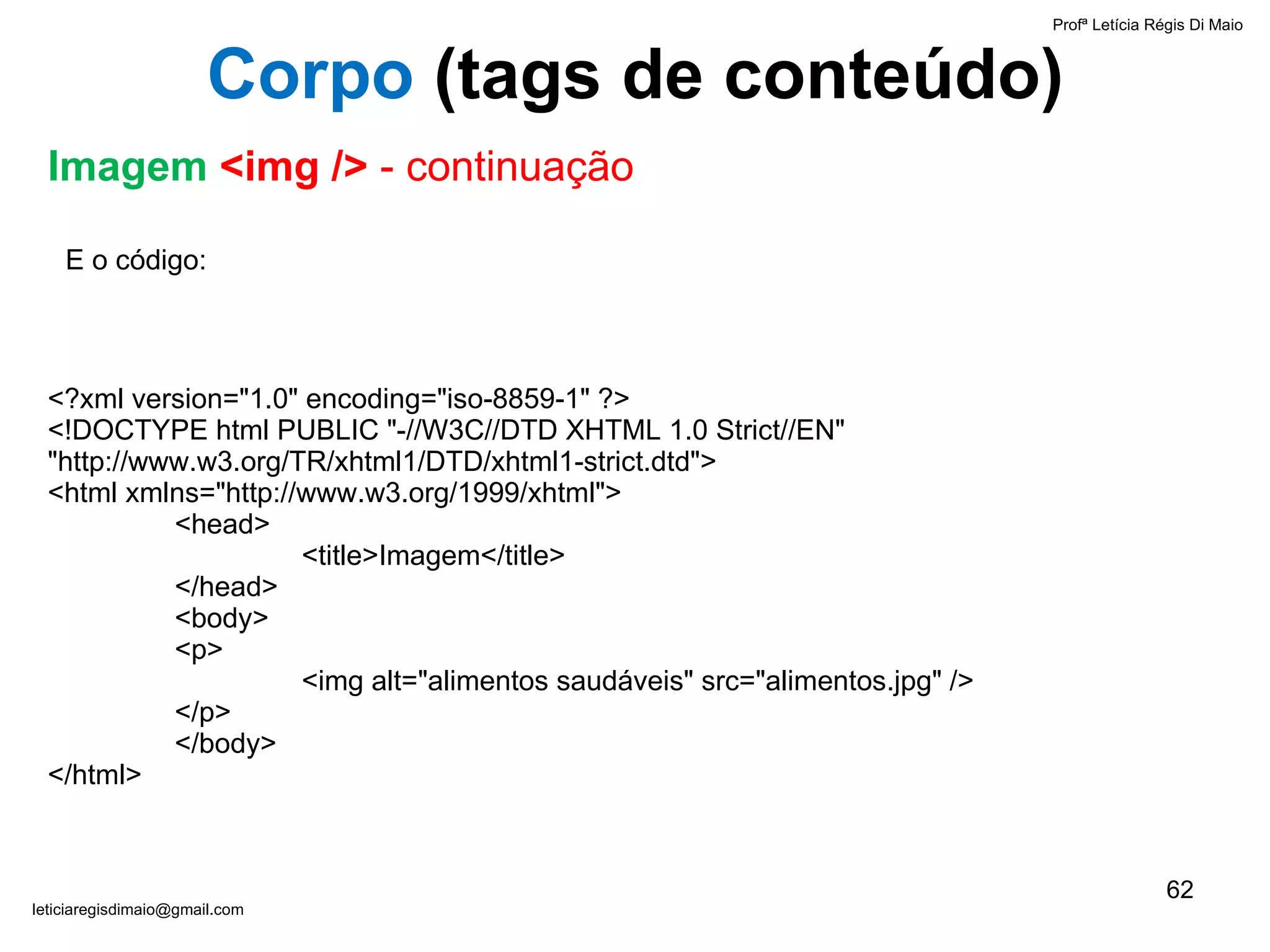 E o código: <?xml version="1.0" encoding="iso-8859-1" ?> <!DOCTYPE html PUBLIC "-//W3C//DTD XHTML 1.0 Strict//EN"  "http://www.w3.org/TR/xhtml1/DTD/xhtml1-strict.dtd"> <html xmlns="http://www.w3.org/1999/xhtml"> <head> <title>Imagem</title> </head> <body>  <p> <img alt="alimentos saudáveis" src="alimentos.jpg" /> </p> </body> </html> Profª Letícia Régis Di Maio  [email_address] Corpo  ( tags de conteúdo) Imagem  <img />  - continuação 