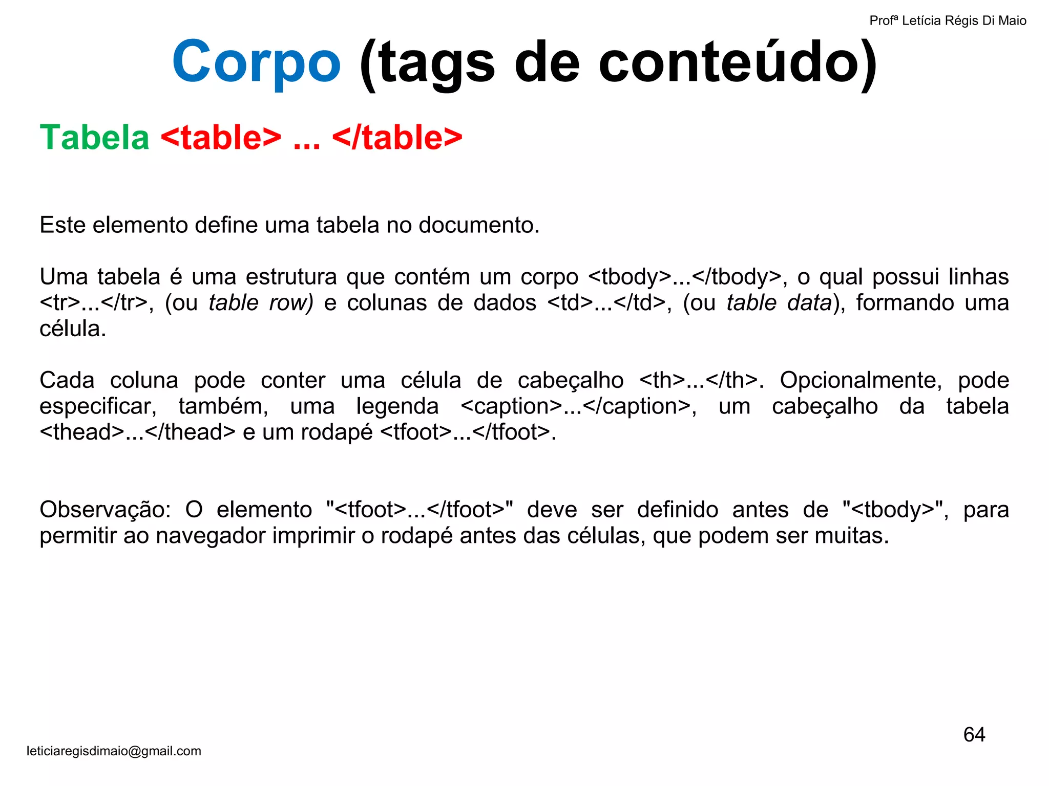 Este elemento define uma tabela no documento.  Uma tabela é uma estrutura que contém um corpo <tbody>...</tbody>, o qual possui linhas <tr>...</tr>, (ou  table row)  e colunas de dados <td>...</td>, (ou  table data ), formando uma célula. Cada coluna pode conter uma célula de cabeçalho <th>...</th>. Opcionalmente, pode especificar, também, uma legenda <caption>...</caption>, um cabeçalho da tabela <thead>...</thead> e um rodapé <tfoot>...</tfoot>.   Observação: O elemento "<tfoot>...</tfoot>" deve ser definido antes de "<tbody>", para permitir ao navegador imprimir o rodapé antes das células, que podem ser muitas. Profª Letícia Régis Di Maio  [email_address] Corpo  ( tags de conteúdo) Tabela  <table> ... </table> 