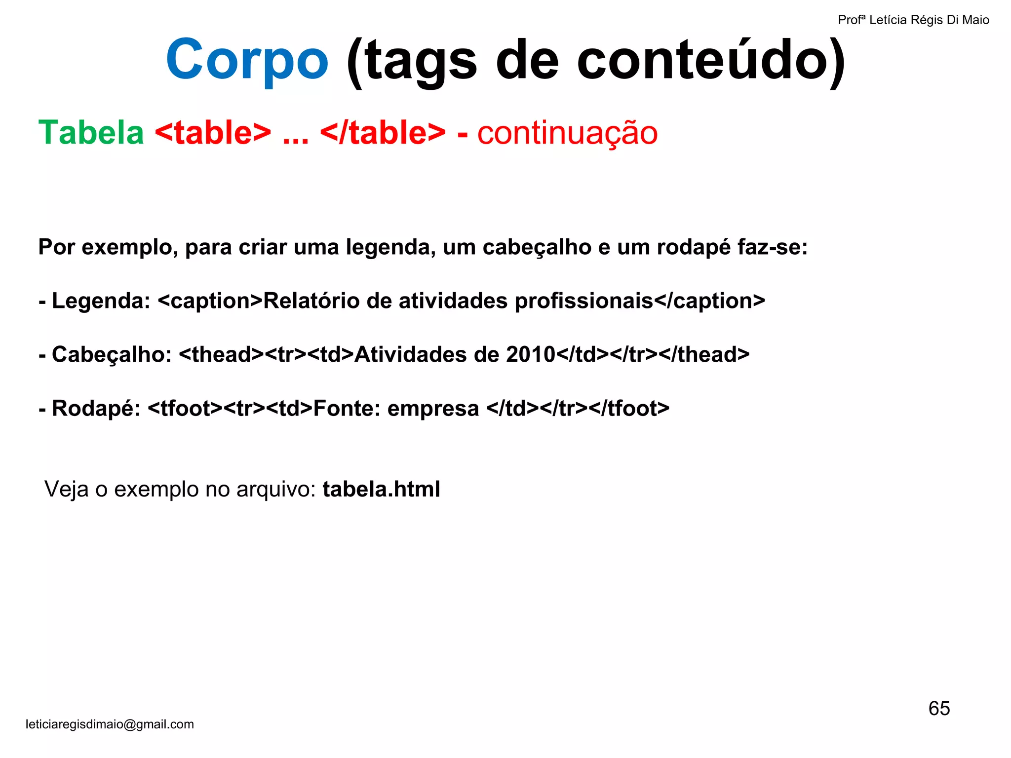 Por exemplo, para criar uma legenda, um cabeçalho e um rodapé faz-se:   - Legenda: <caption>Relatório de atividades profissionais</caption> - Cabeçalho: <thead><tr><td>Atividades de 2010</td></tr></thead> - Rodapé: <tfoot><tr><td>Fonte: empresa </td></tr></tfoot>     Veja o exemplo no arquivo:  tabela.html Profª Letícia Régis Di Maio  [email_address] Corpo  ( tags de conteúdo) Tabela  <table> ... </table> -  continuação 