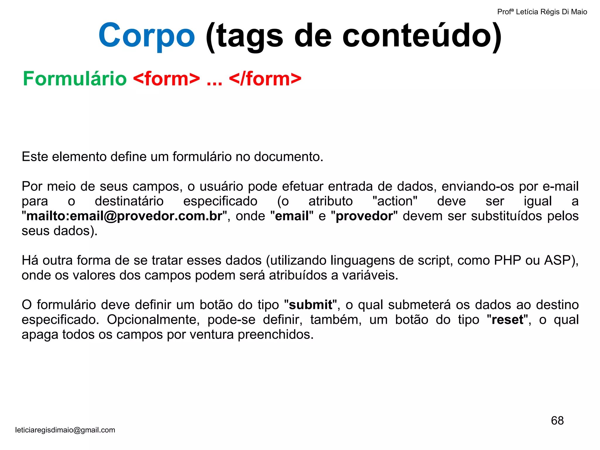 Este elemento define um formulário no documento. Por meio de seus campos, o usuário pode efetuar entrada de dados, enviando-os por e-mail para o destinatário especificado (o atributo "action" deve ser igual a " mailto:email@provedor.com.br ", onde " email " e " provedor " devem ser substituídos pelos seus dados).  Há outra forma de se tratar esses dados (utilizando linguagens de script, como PHP ou ASP), onde os valores dos campos podem será atribuídos a variáveis.  O formulário deve definir um botão do tipo " submit ", o qual submeterá os dados ao destino especificado. Opcionalmente, pode-se definir, também, um botão do tipo " reset ", o qual apaga todos os campos por ventura preenchidos. Profª Letícia Régis Di Maio  [email_address] Corpo  ( tags de conteúdo) Formulário  <form> ... </form> 