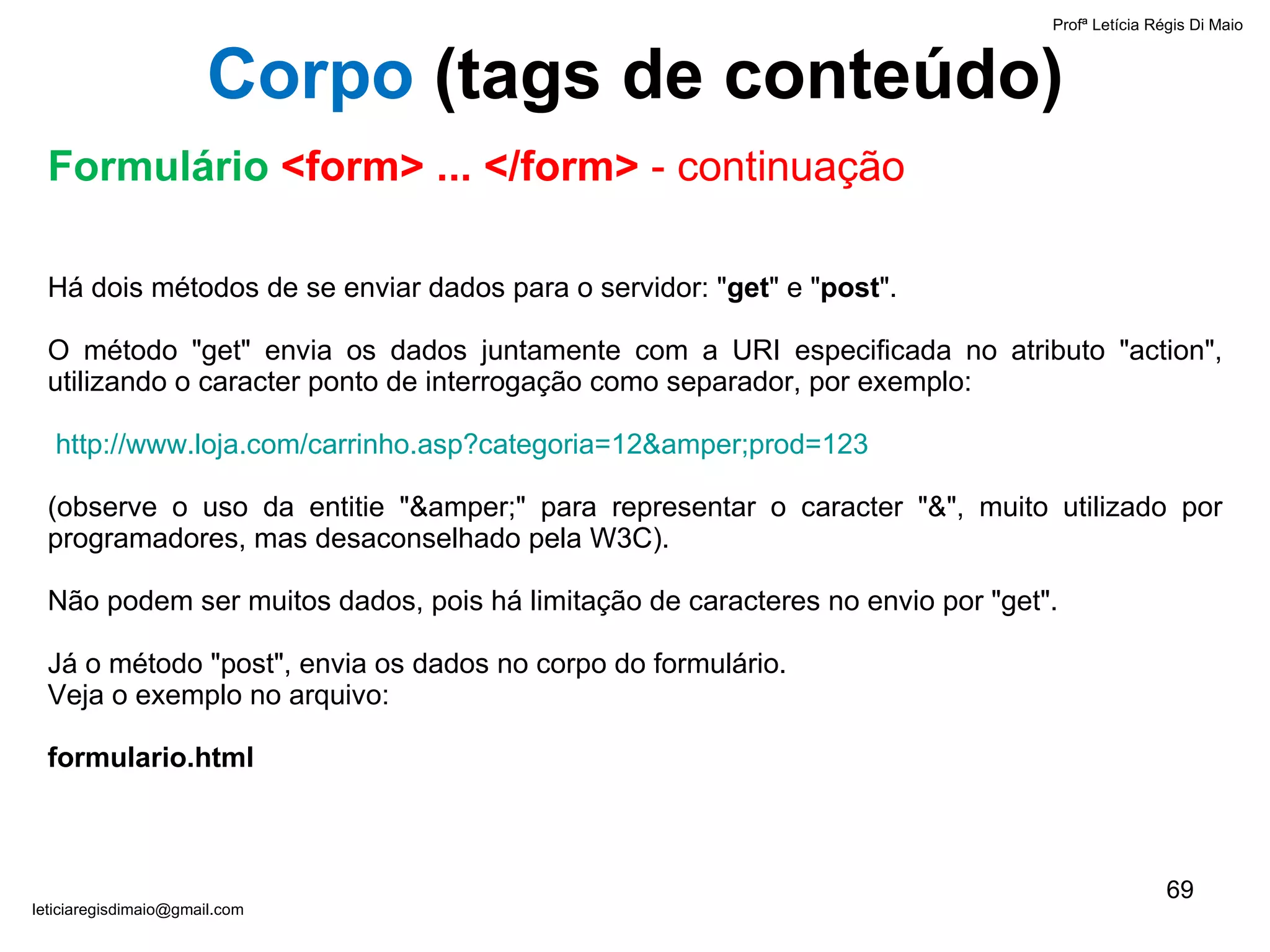 Há dois métodos de se enviar dados para o servidor: " get " e " post ".  O método "get" envia os dados juntamente com a URI especificada no atributo "action", utilizando o caracter ponto de interrogação como separador, por exemplo: http://www.loja.com/carrinho.asp?categoria=12&amper;prod=123 (observe o uso da entitie "&amper;" para representar o caracter "&", muito utilizado por programadores, mas desaconselhado pela W3C).  Não podem ser muitos dados, pois há limitação de caracteres no envio por "get".  Já o método "post", envia os dados no corpo do formulário.  Veja o exemplo no arquivo:  formulario.html Profª Letícia Régis Di Maio  [email_address] Corpo  ( tags de conteúdo) Formulário  <form> ... </form>  - continuação 
