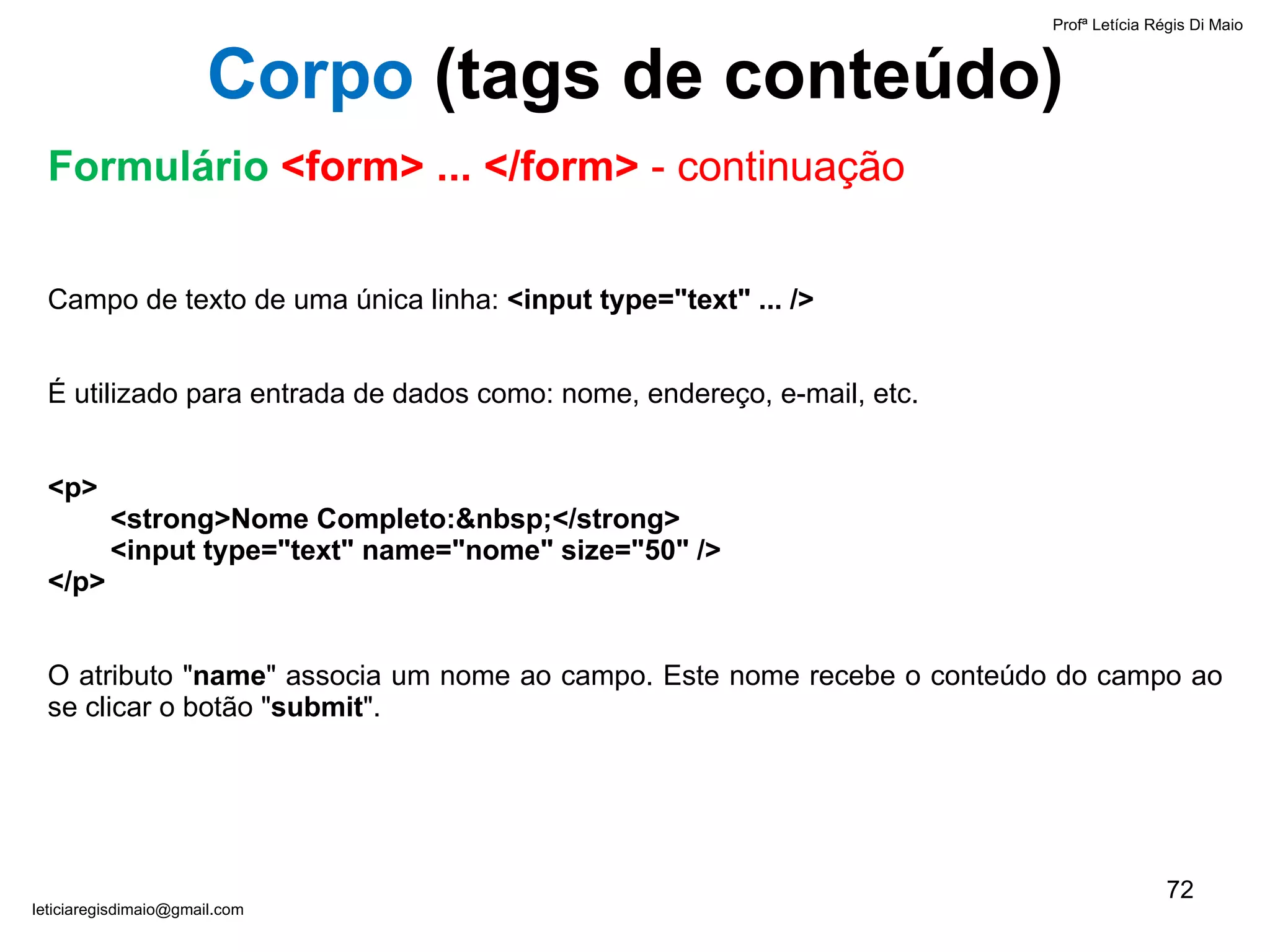 Campo de texto de uma única linha:  <input type="text" ... />   É utilizado para entrada de dados como: nome, endereço, e-mail, etc.    <p>   <strong>Nome Completo:&nbsp;</strong>   <input type="text" name="nome" size="50" /> </p> O atributo " name " associa um nome ao campo. Este nome recebe o conteúdo do campo ao se clicar o botão " submit ". Profª Letícia Régis Di Maio  [email_address] Corpo  ( tags de conteúdo) Formulário  <form> ... </form>  - continuação 