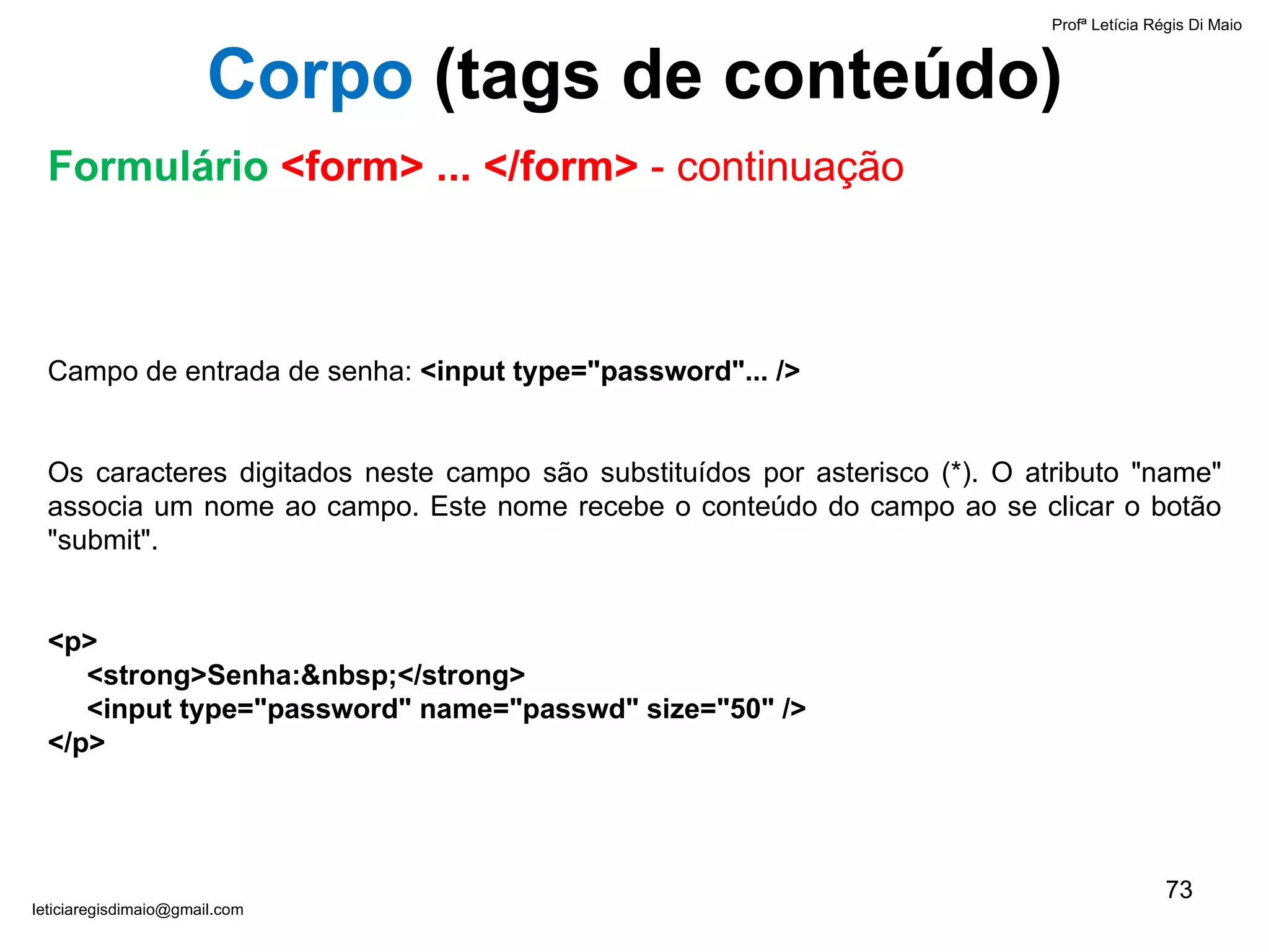 Campo de entrada de senha:  <input type="password"... />   Os caracteres digitados neste campo são substituídos por asterisco (*). O atributo "name" associa um nome ao campo. Este nome recebe o conteúdo do campo ao se clicar o botão "submit".   < p>   <strong>Senha:&nbsp;</strong>    <input type="password" name="passwd" size="50" /> </p> Profª Letícia Régis Di Maio  [email_address] Corpo  ( tags de conteúdo) Formulário  <form> ... </form>  - continuação 