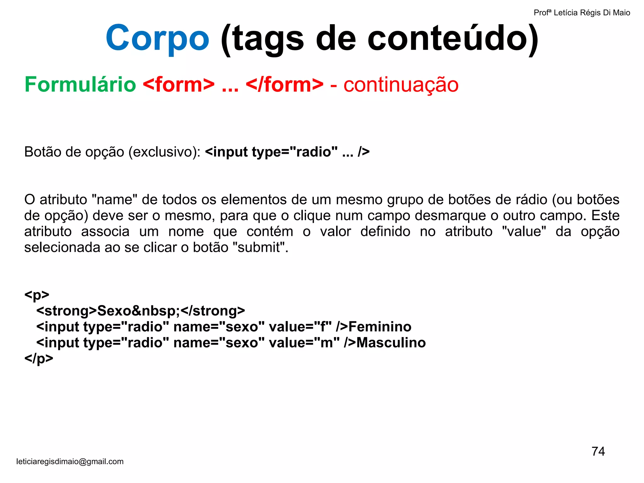 Botão de opção (exclusivo):  <input type="radio" ... />   O atributo "name" de todos os elementos de um mesmo grupo de botões de rádio (ou botões de opção) deve ser o mesmo, para que o clique num campo desmarque o outro campo. Este atributo associa um nome que contém o valor definido no atributo "value" da opção selecionada ao se clicar o botão "submit".   <p>   <strong>Sexo&nbsp;</strong>    <input type="radio" name="sexo" value="f" />Feminino    <input type="radio" name="sexo" value="m" />Masculino </p>   Profª Letícia Régis Di Maio  [email_address] Corpo  ( tags de conteúdo) Formulário  <form> ... </form>  - continuação 