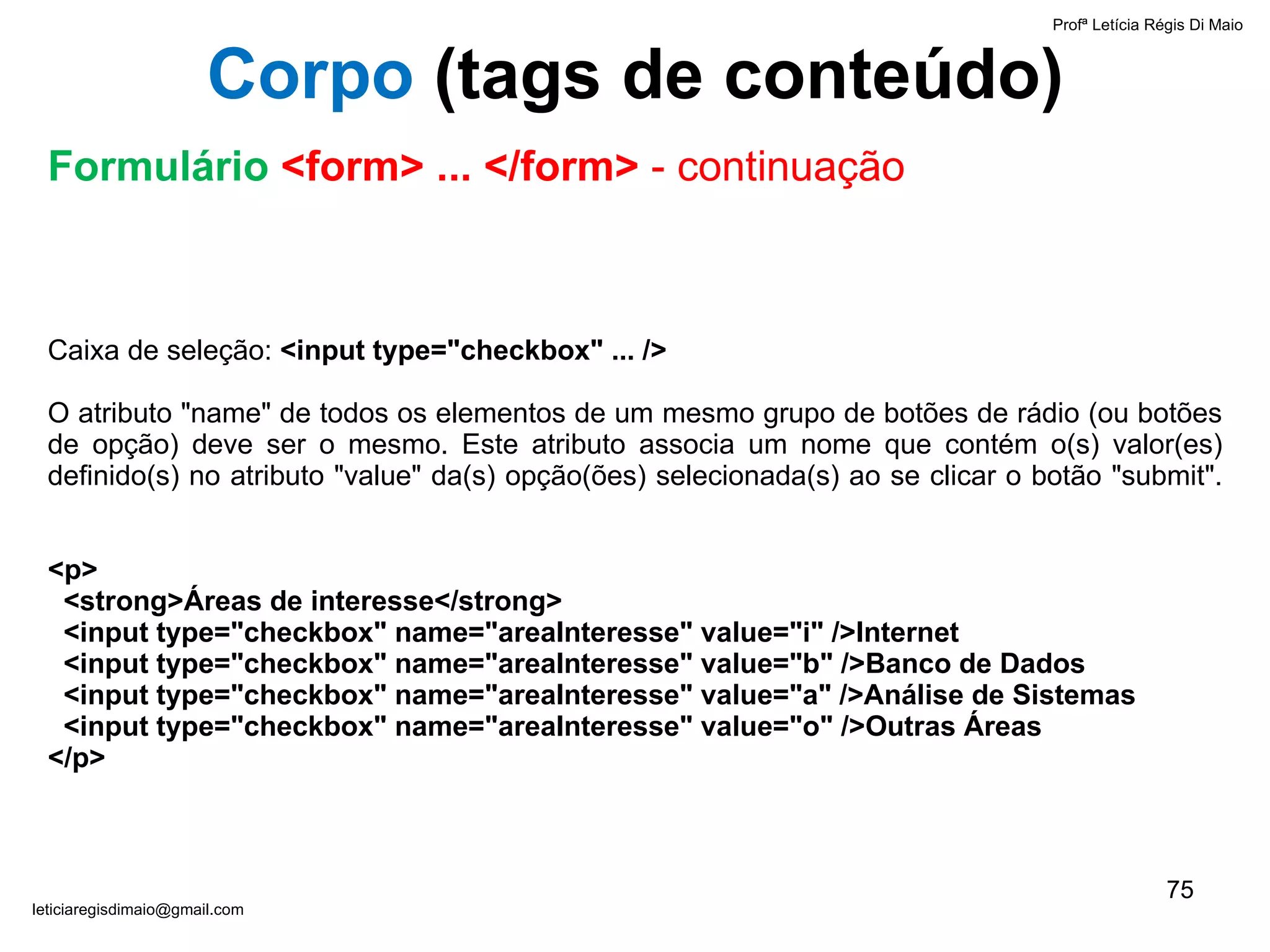 Caixa de seleção:  <input type="checkbox" ... />   O atributo "name" de todos os elementos de um mesmo grupo de botões de rádio (ou botões de opção) deve ser o mesmo. Este atributo associa um nome que contém o(s) valor(es) definido(s) no atributo "value" da(s) opção(ões) selecionada(s) ao se clicar o botão "submit".   <p>   <strong>Áreas de interesse</strong>    <input type="checkbox" name="areaInteresse" value="i" />Internet    <input type="checkbox" name="areaInteresse" value="b" />Banco de Dados   <input type="checkbox" name="areaInteresse" value="a" />Análise de Sistemas    <input type="checkbox" name="areaInteresse" value="o" />Outras Áreas </p> Profª Letícia Régis Di Maio  [email_address] Corpo  ( tags de conteúdo) Formulário  <form> ... </form>  - continuação 