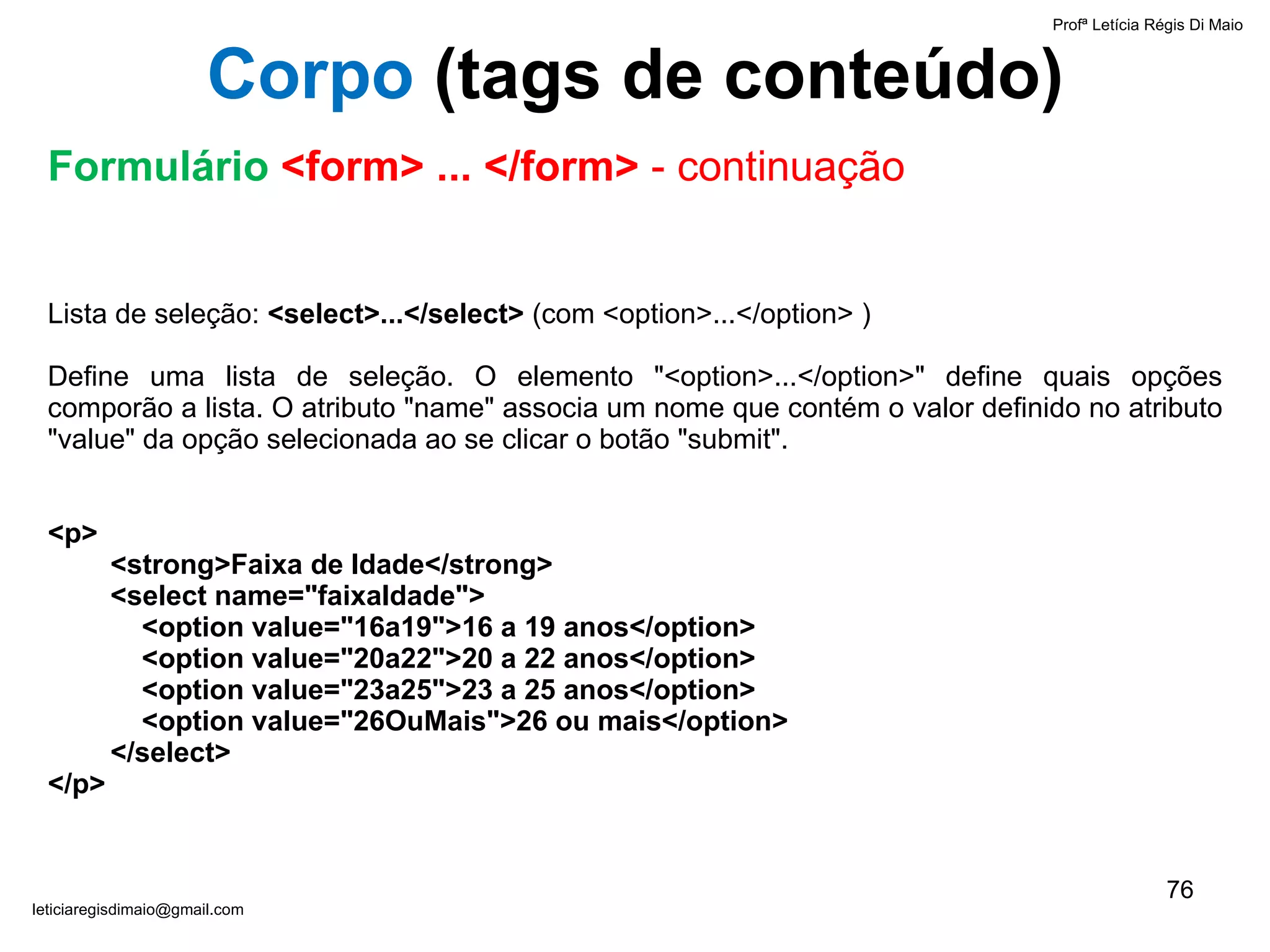 Lista de seleção:  <select>...</select>  (com <option>...</option> )   Define uma lista de seleção. O elemento "<option>...</option>" define quais opções comporão a lista. O atributo "name" associa um nome que contém o valor definido no atributo "value" da opção selecionada ao se clicar o botão "submit".   <p> <strong>Faixa de Idade</strong> <select name="faixaIdade"> <option value="16a19">16 a 19 anos</option> <option value="20a22">20 a 22 anos</option> <option value="23a25">23 a 25 anos</option> <option value="26OuMais">26 ou mais</option> </select> </p> Profª Letícia Régis Di Maio  [email_address] Corpo  ( tags de conteúdo) Formulário  <form> ... </form>  - continuação 