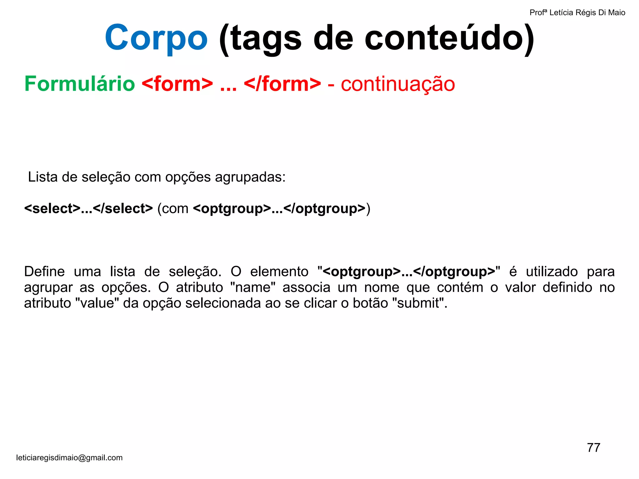     Lista de seleção com opções agrupadas:  <select>...</select>  (com  <optgroup>...</optgroup> ) Define uma lista de seleção. O elemento " <optgroup>...</optgroup> " é utilizado para agrupar as opções. O atributo "name" associa um nome que contém o valor definido no atributo "value" da opção selecionada ao se clicar o botão "submit".   Profª Letícia Régis Di Maio  [email_address] Corpo  ( tags de conteúdo) Formulário  <form> ... </form>  - continuação 