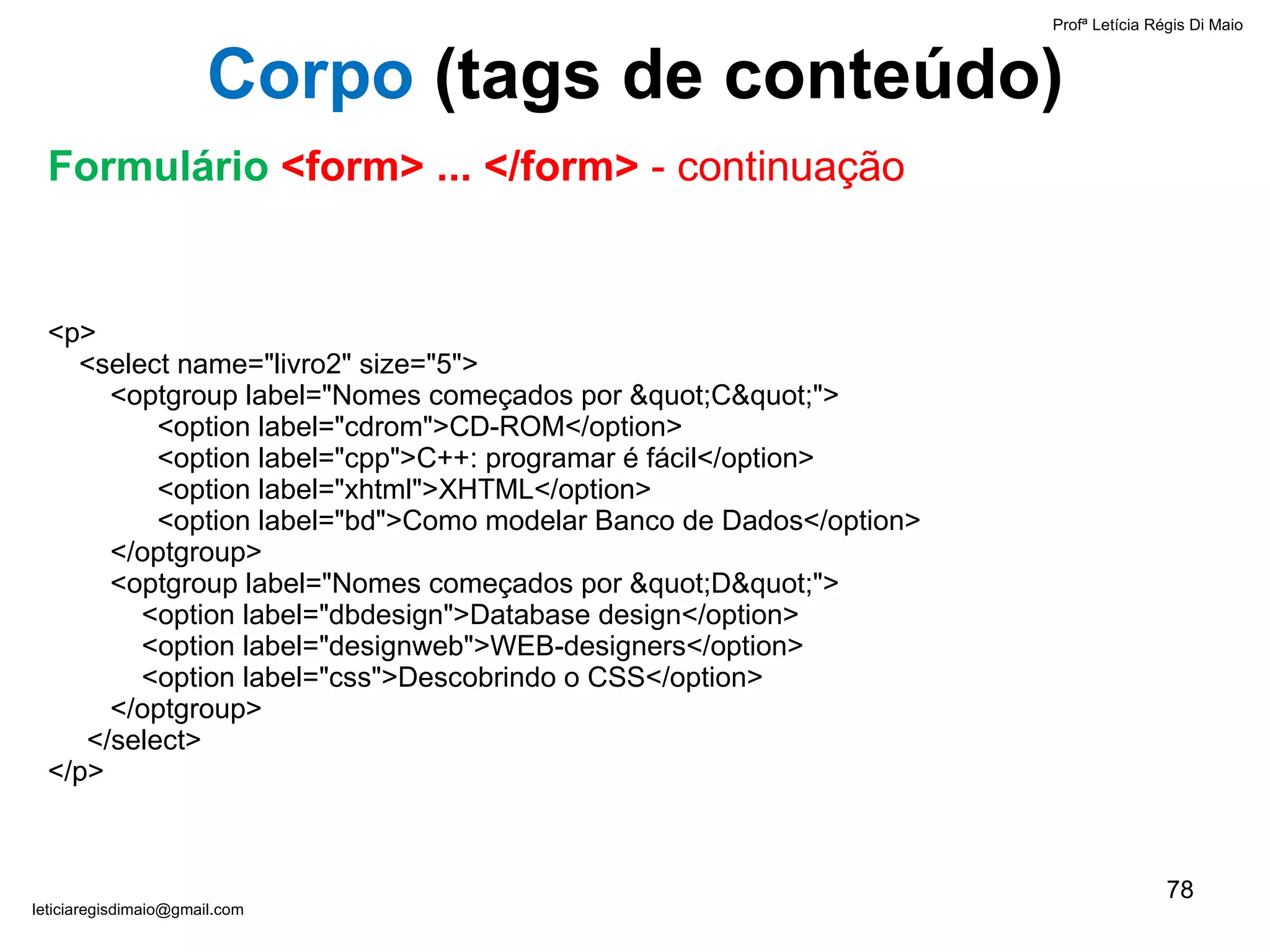 <p>   <select name="livro2" size="5">   <optgroup label="Nomes começados por "C"">   <option label="cdrom">CD-ROM</option>   <option label="cpp">C++: programar é fácil</option>   <option label="xhtml">XHTML</option>   <option label="bd">Como modelar Banco de Dados</option>   </optgroup>   <optgroup label="Nomes começados por "D"">   <option label="dbdesign">Database design</option>   <option label="designweb">WEB-designers</option>   <option label="css">Descobrindo o CSS</option>   </optgroup>   </select> </p> Profª Letícia Régis Di Maio  [email_address] Corpo  ( tags de conteúdo) Formulário  <form> ... </form>  - continuação 