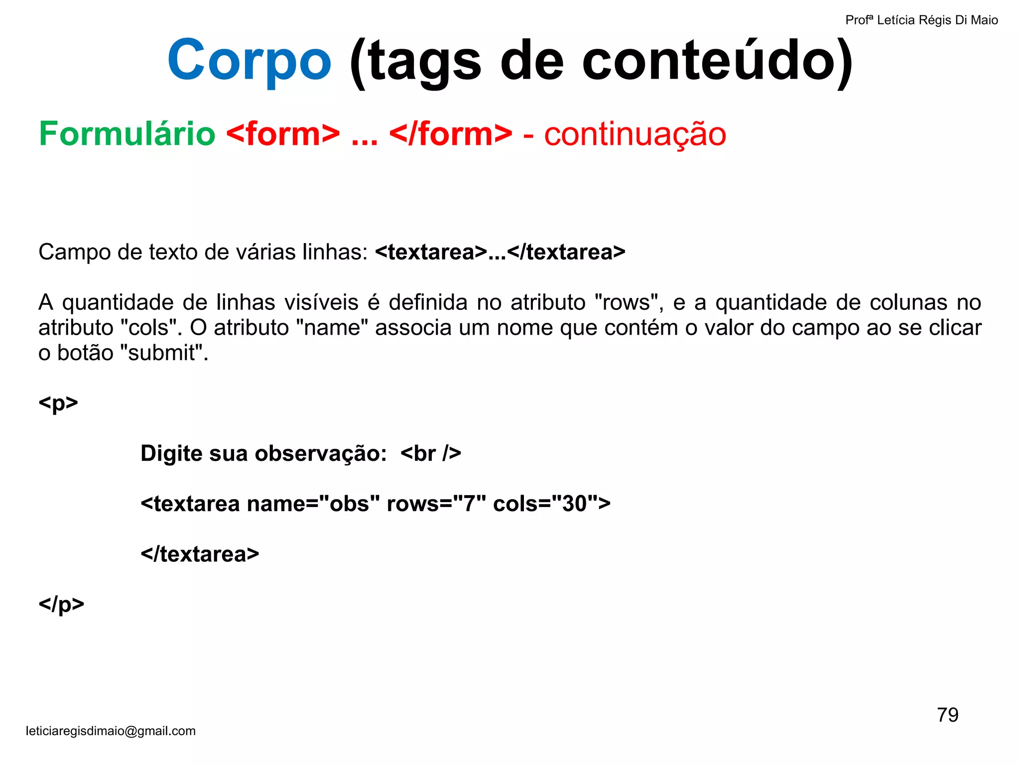 Campo de texto de várias linhas:  <textarea>...</textarea>   A quantidade de linhas visíveis é definida no atributo "rows", e a quantidade de colunas no atributo "cols". O atributo "name" associa um nome que contém o valor do campo ao se clicar o botão "submit".   <p>  Digite sua observação:  <br /> <textarea name="obs" rows="7" cols="30"> </textarea> </p> Profª Letícia Régis Di Maio  [email_address] Corpo  ( tags de conteúdo) Formulário  <form> ... </form>  - continuação 