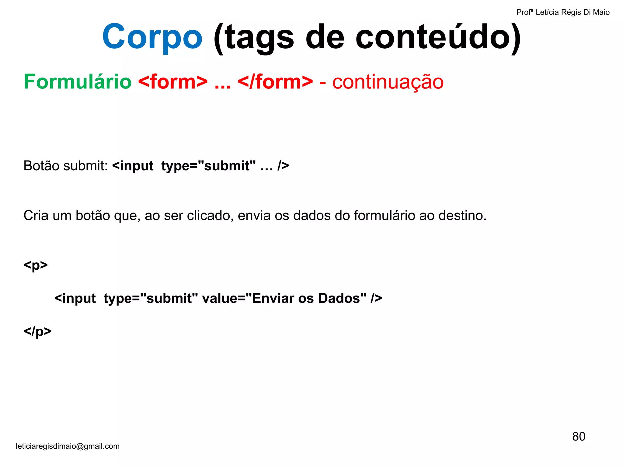 Botão submit:  <input  type="submit" … />   Cria um botão que, ao ser clicado, envia os dados do formulário ao destino. <p>   <input  type="submit" value="Enviar os Dados" /> </p>  Profª Letícia Régis Di Maio  [email_address] Corpo  ( tags de conteúdo) Formulário  <form> ... </form>  - continuação 