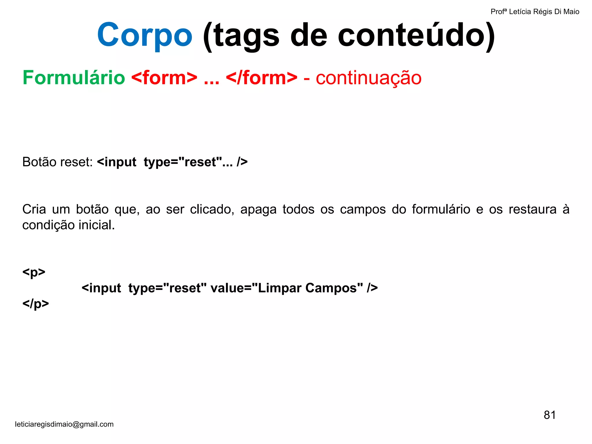 Botão reset:  <input  type="reset" ... />   Cria um botão que, ao ser clicado, apaga todos os campos do formulário e os restaura à condição inicial.   <p> <input  type="reset" value="Limpar Campos" /> </p> Profª Letícia Régis Di Maio  [email_address] Corpo  ( tags de conteúdo) Formulário  <form> ... </form>  - continuação 