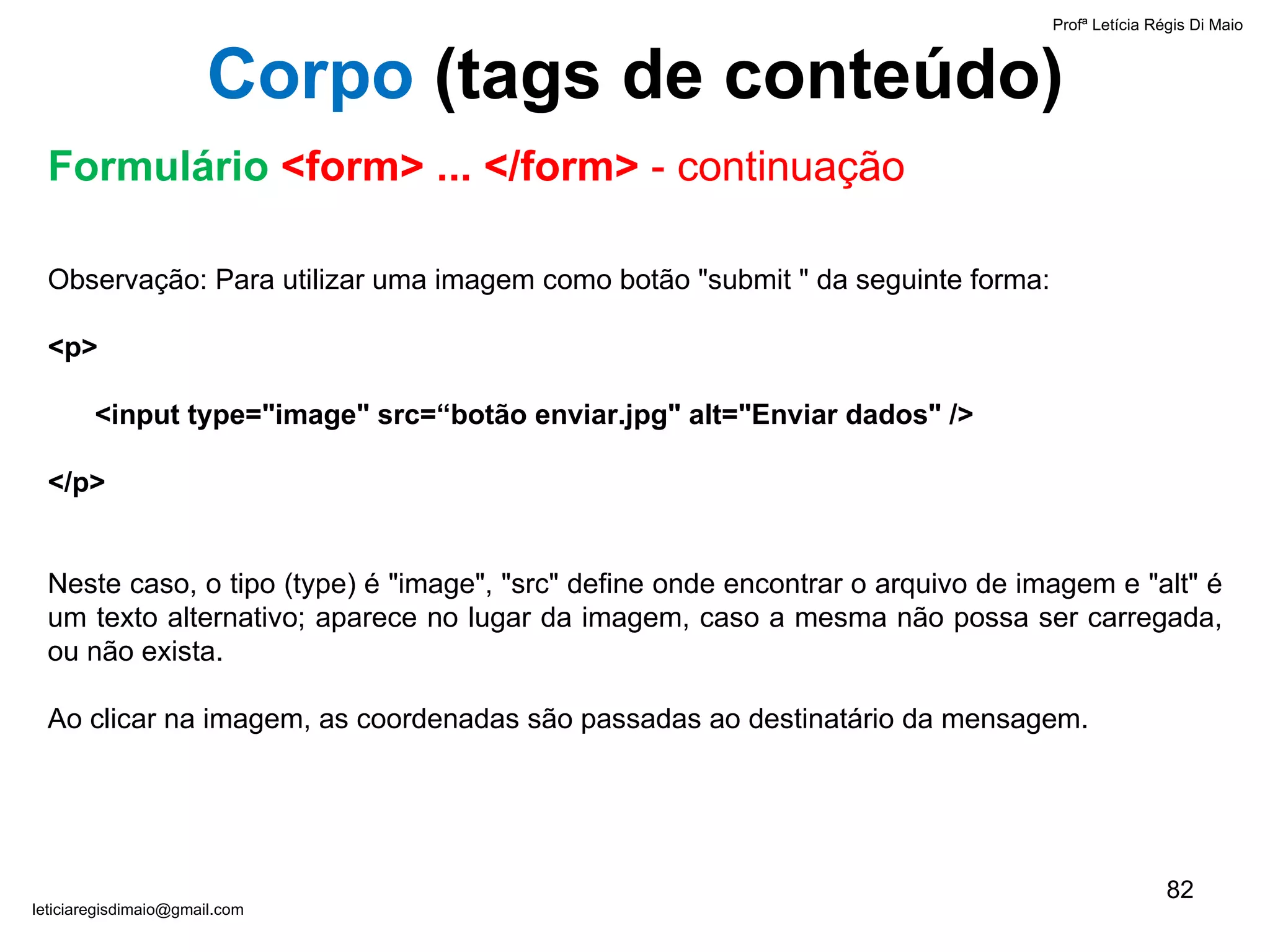 Observação: Para utilizar uma imagem como botão "submit " da seguinte forma:    <p>   <input type="image" src=“botão enviar.jpg" alt="Enviar dados" /> </p>   Neste caso, o tipo (type) é "image", "src" define onde encontrar o arquivo de imagem e "alt" é um texto alternativo; aparece no lugar da imagem, caso a mesma não possa ser carregada, ou não exista.  Ao clicar na imagem, as coordenadas são passadas ao destinatário da mensagem.  Profª Letícia Régis Di Maio  [email_address] Corpo  ( tags de conteúdo) Formulário  <form> ... </form>  - continuação 