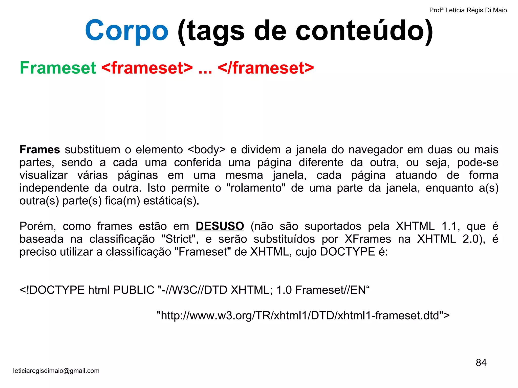 Frames  substituem o elemento <body> e dividem a janela do navegador em duas ou mais partes, sendo a cada uma conferida uma página diferente da outra, ou seja, pode-se visualizar várias páginas em uma mesma janela, cada página atuando de forma independente da outra. Isto permite o "rolamento" de uma parte da janela, enquanto a(s) outra(s) parte(s) fica(m) estática(s). Porém, como frames estão em  DESUSO  (não são suportados pela XHTML 1.1, que é baseada na classificação "Strict", e serão substituídos por XFrames na XHTML 2.0), é preciso utilizar a classificação "Frameset" de XHTML, cujo DOCTYPE é:   <!DOCTYPE html PUBLIC "-//W3C//DTD XHTML; 1.0 Frameset//EN“   "http://www.w3.org/TR/xhtml1/DTD/xhtml1-frameset.dtd"> Profª Letícia Régis Di Maio  [email_address] Corpo  ( tags de conteúdo) Frameset  <frameset> ... </frameset> 