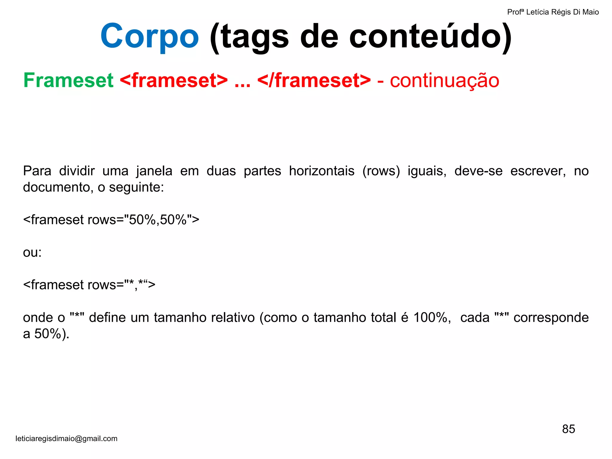 Para dividir uma janela em duas partes horizontais (rows) iguais, deve-se escrever, no documento, o seguinte:   <frameset rows="50%,50%"> ou:   <frameset rows="*,*“>   onde o "*" define um tamanho relativo (como o tamanho total é 100%,  cada "*" corresponde a 50%). Profª Letícia Régis Di Maio  [email_address] Corpo  ( tags de conteúdo) Frameset  <frameset> ... </frameset>  - continuação 