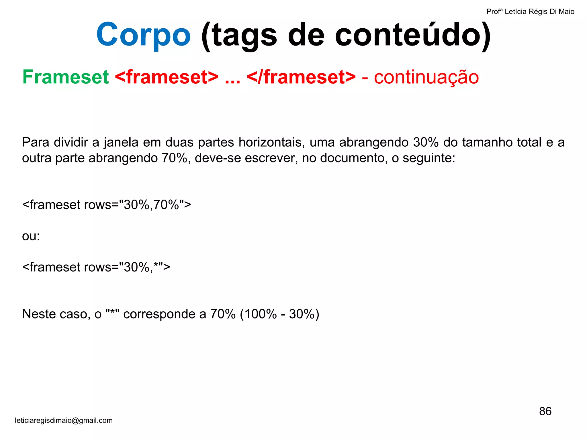 Para dividir a janela em duas partes horizontais, uma abrangendo 30% do tamanho total e a outra parte abrangendo 70%, deve-se escrever, no documento, o seguinte:   <frameset rows="30%,70%"> ou: <frameset rows="30%,*">   Neste caso, o "*" corresponde a 70% (100% - 30%) Profª Letícia Régis Di Maio  [email_address] Corpo  ( tags de conteúdo) Frameset  <frameset> ... </frameset>  - continuação 