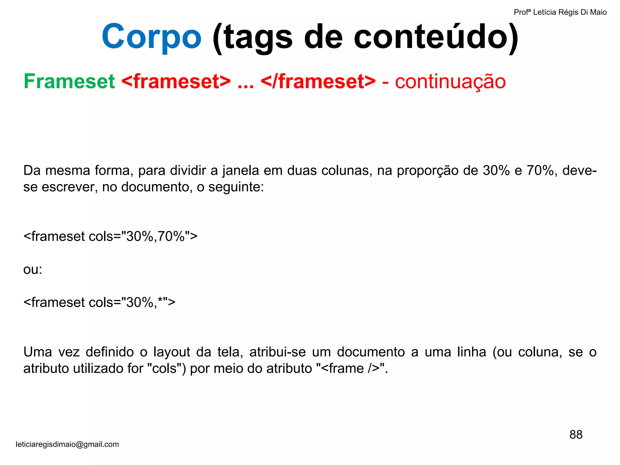 Da mesma forma, para dividir a janela em duas colunas, na proporção de 30% e 70%, deve-se escrever, no documento, o seguinte:   <frameset cols="30%,70%"> ou: <frameset cols="30%,*">     Uma vez definido o layout da tela, atribui-se um documento a uma linha (ou coluna, se o atributo utilizado for "cols") por meio do atributo "<frame />".   Profª Letícia Régis Di Maio  [email_address] Corpo  ( tags de conteúdo) Frameset  <frameset> ... </frameset>  - continuação 