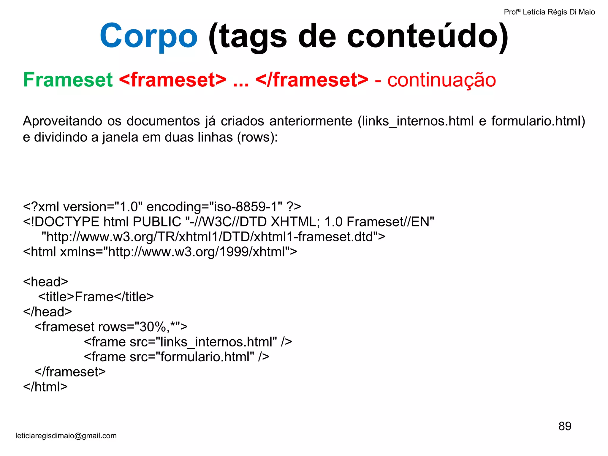 Aproveitando os documentos já criados anteriormente (links_internos.html e formulario.html) e dividindo a janela em duas linhas (rows): <?xml version="1.0" encoding="iso-8859-1" ?> <!DOCTYPE html PUBLIC "-//W3C//DTD XHTML; 1.0 Frameset//EN"    "http://www.w3.org/TR/xhtml1/DTD/xhtml1-frameset.dtd"> <html xmlns="http://www.w3.org/1999/xhtml">   <head>   <title>Frame</title> </head>   <frameset rows="30%,*"> <frame src=" links_internos.html " /> <frame src="formulario.html" />   </frameset> </html>   Profª Letícia Régis Di Maio  [email_address] Corpo  ( tags de conteúdo) Frameset  <frameset> ... </frameset>  - continuação 