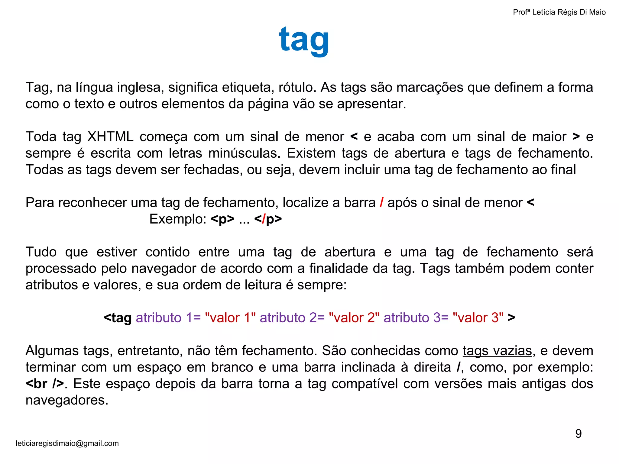 Profª Letícia Régis Di Maio  [email_address] tag Tag, na língua inglesa, significa etiqueta, rótulo. As tags são marcações que definem a forma como o texto e outros elementos da página vão se apresentar. Toda tag XHTML começa com um sinal de menor  <  e acaba com um sinal de maior  >  e sempre é escrita com letras minúsculas. Existem tags de abertura e tags de fechamento. Todas as tags devem ser fechadas, ou seja, devem incluir uma tag de fechamento ao final Para reconhecer uma tag de fechamento, localize a barra  /  após o sinal de menor  < Exemplo:  <p>  ...  < / p> Tudo que estiver contido entre uma tag de abertura e uma tag de fechamento será processado pelo navegador de acordo com a finalidade da tag. Tags também podem conter atributos e valores, e sua ordem de leitura é sempre: <tag  atributo 1=   "valor 1"   atributo 2=   "valor 2"  atributo 3=   "valor 3"   > Algumas tags, entretanto, não têm fechamento. São conhecidas como  tags vazias , e devem terminar com um espaço em branco e uma barra inclinada à direita  / , como, por exemplo:  <br /> . Este espaço depois da barra torna a tag compatível com versões mais antigas dos navegadores. 